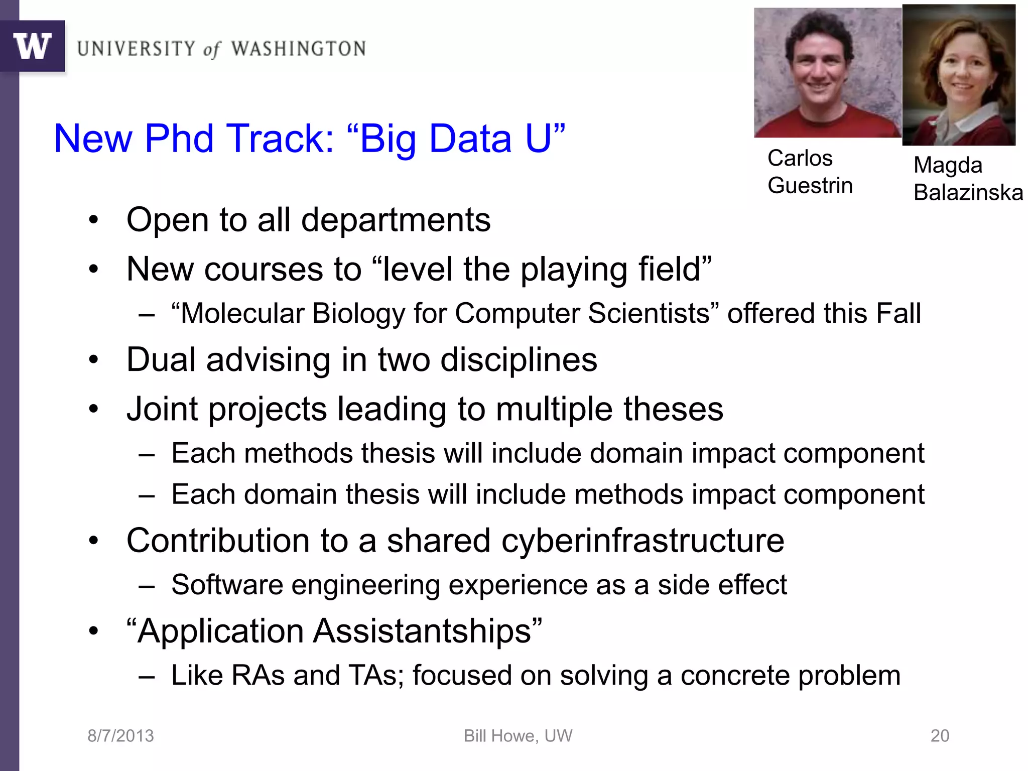 New Phd Track: “Big Data U”
• Open to all departments
• New courses to “level the playing field”
– “Molecular Biology for Computer Scientists” offered this Fall
• Dual advising in two disciplines
• Joint projects leading to multiple theses
– Each methods thesis will include domain impact component
– Each domain thesis will include methods impact component
• Contribution to a shared cyberinfrastructure
– Software engineering experience as a side effect
• “Application Assistantships”
– Like RAs and TAs; focused on solving a concrete problem
8/7/2013 Bill Howe, UW 20
Magda
Balazinska
Carlos
Guestrin
 