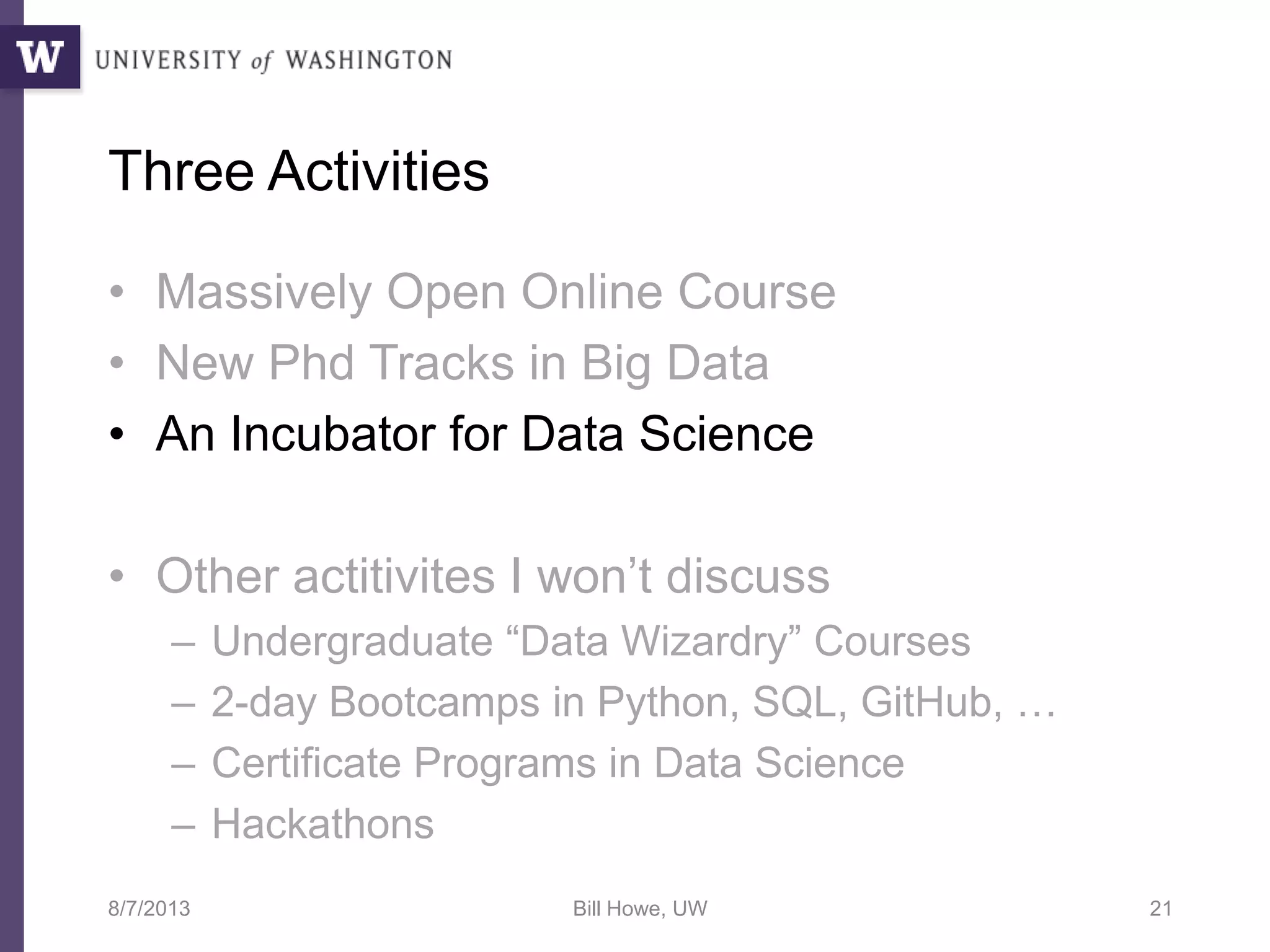 Three Activities
• Massively Open Online Course
• New Phd Tracks in Big Data
• An Incubator for Data Science
• Other actitivites I won’t discuss
– Undergraduate “Data Wizardry” Courses
– 2-day Bootcamps in Python, SQL, GitHub, …
– Certificate Programs in Data Science
– Hackathons
8/7/2013 Bill Howe, UW 21
 