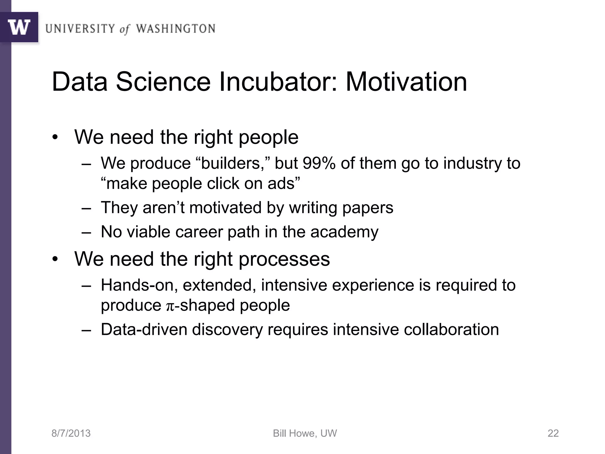 Data Science Incubator: Motivation
• We need the right people
– We produce “builders,” but 99% of them go to industry to
“make people click on ads”
– They aren’t motivated by writing papers
– No viable career path in the academy
• We need the right processes
– Hands-on, extended, intensive experience is required to
produce π-shaped people
– Data-driven discovery requires intensive collaboration
8/7/2013 Bill Howe, UW 22
 
