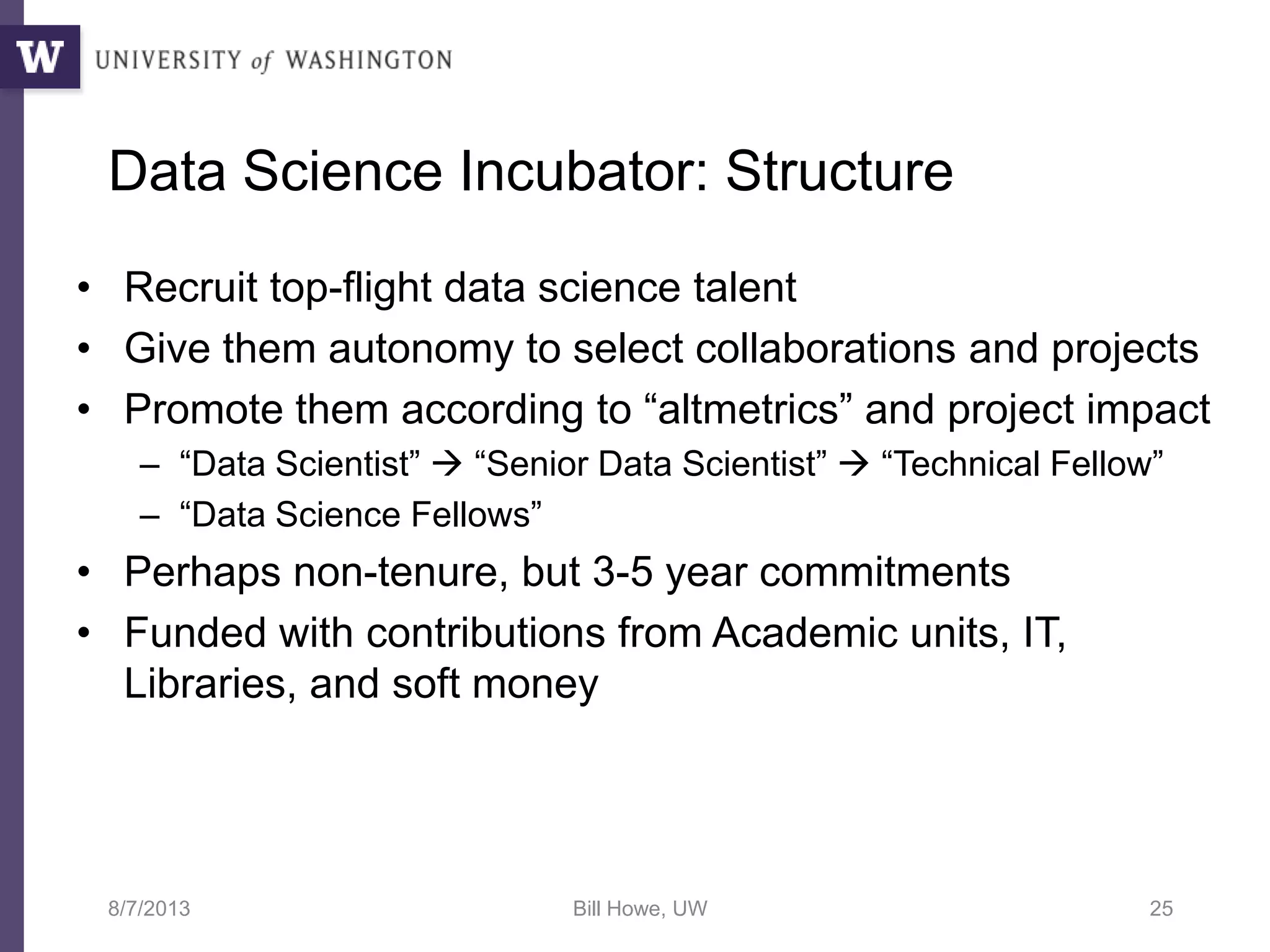 Data Science Incubator: Structure
• Recruit top-flight data science talent
• Give them autonomy to select collaborations and projects
• Promote them according to “altmetrics” and project impact
– “Data Scientist”  “Senior Data Scientist”  “Technical Fellow”
– “Data Science Fellows”
• Perhaps non-tenure, but 3-5 year commitments
• Funded with contributions from Academic units, IT,
Libraries, and soft money
8/7/2013 Bill Howe, UW 25
 