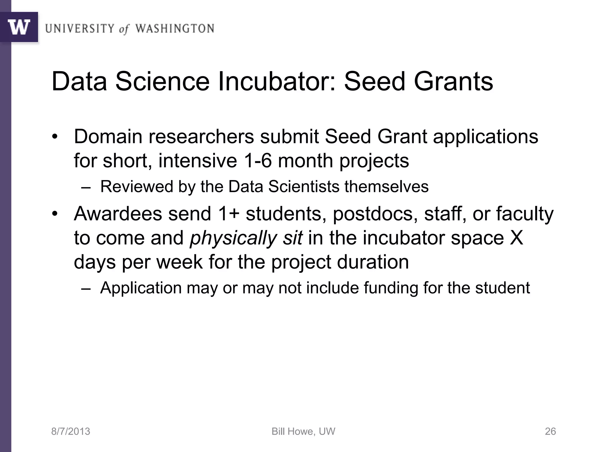 Data Science Incubator: Seed Grants
• Domain researchers submit Seed Grant applications
for short, intensive 1-6 month projects
– Reviewed by the Data Scientists themselves
• Awardees send 1+ students, postdocs, staff, or faculty
to come and physically sit in the incubator space X
days per week for the project duration
– Application may or may not include funding for the student
8/7/2013 Bill Howe, UW 26
 