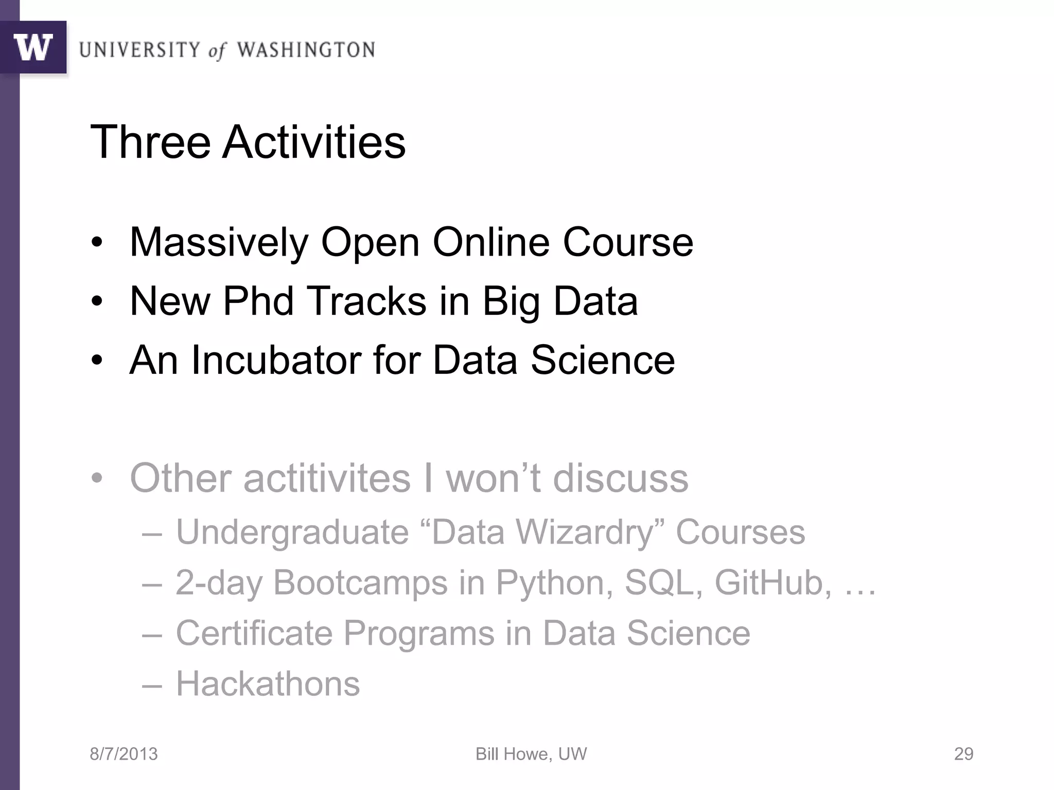 Three Activities
• Massively Open Online Course
• New Phd Tracks in Big Data
• An Incubator for Data Science
• Other actitivites I won’t discuss
– Undergraduate “Data Wizardry” Courses
– 2-day Bootcamps in Python, SQL, GitHub, …
– Certificate Programs in Data Science
– Hackathons
8/7/2013 Bill Howe, UW 29
 