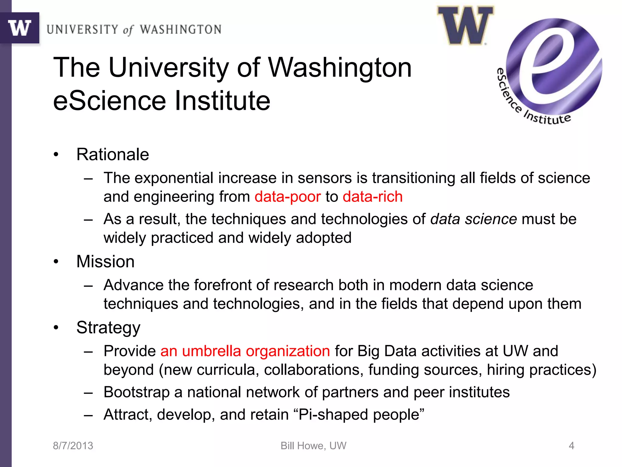 The University of Washington
eScience Institute
• Rationale
– The exponential increase in sensors is transitioning all fields of science
and engineering from data-poor to data-rich
– As a result, the techniques and technologies of data science must be
widely practiced and widely adopted
• Mission
– Advance the forefront of research both in modern data science
techniques and technologies, and in the fields that depend upon them
• Strategy
– Provide an umbrella organization for Big Data activities at UW and
beyond (new curricula, collaborations, funding sources, hiring practices)
– Bootstrap a national network of partners and peer institutes
– Attract, develop, and retain “Pi-shaped people”
8/7/2013 Bill Howe, UW 4
 