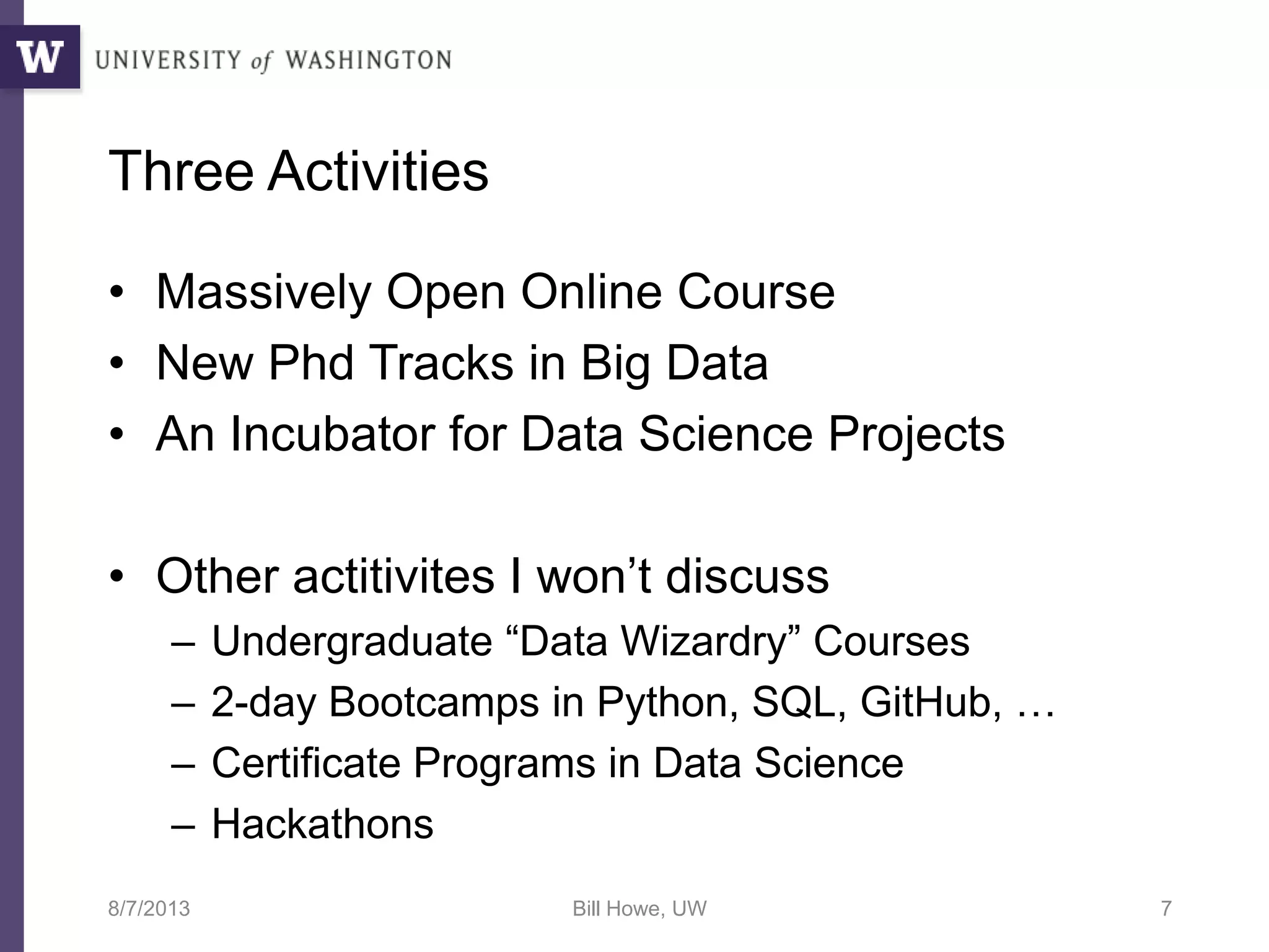 Three Activities
• Massively Open Online Course
• New Phd Tracks in Big Data
• An Incubator for Data Science Projects
• Other actitivites I won’t discuss
– Undergraduate “Data Wizardry” Courses
– 2-day Bootcamps in Python, SQL, GitHub, …
– Certificate Programs in Data Science
– Hackathons
8/7/2013 Bill Howe, UW 7
 