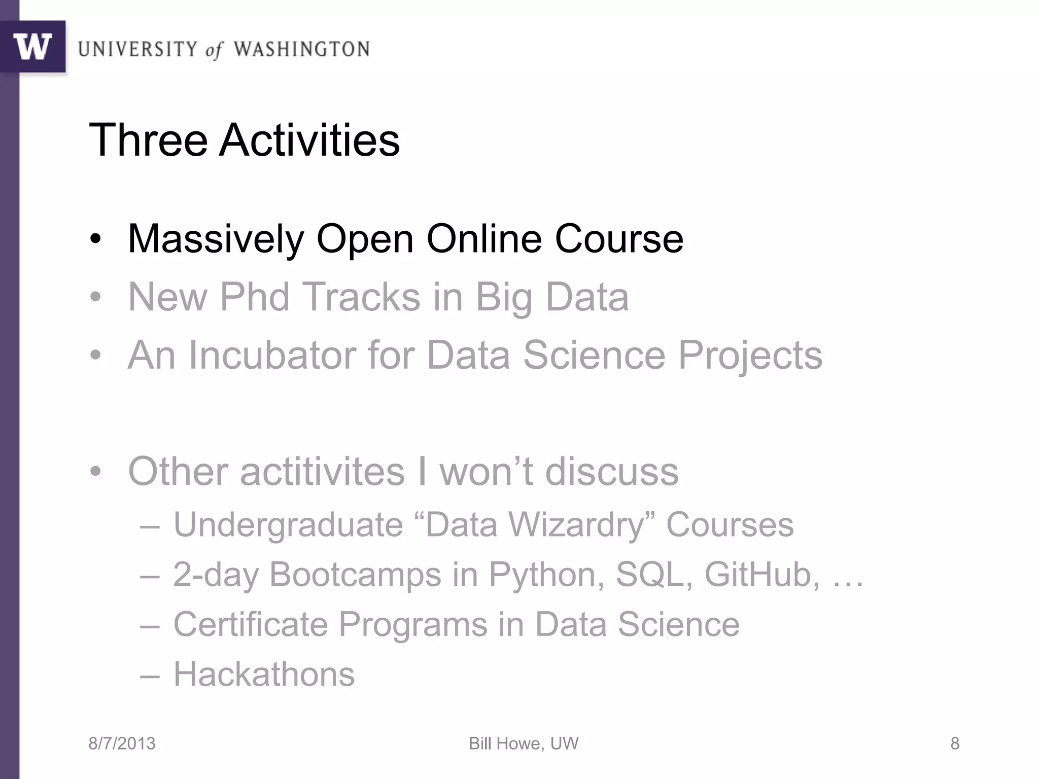 Three Activities
• Massively Open Online Course
• New Phd Tracks in Big Data
• An Incubator for Data Science Projects
• Other actitivites I won’t discuss
– Undergraduate “Data Wizardry” Courses
– 2-day Bootcamps in Python, SQL, GitHub, …
– Certificate Programs in Data Science
– Hackathons
8/7/2013 Bill Howe, UW 8
 