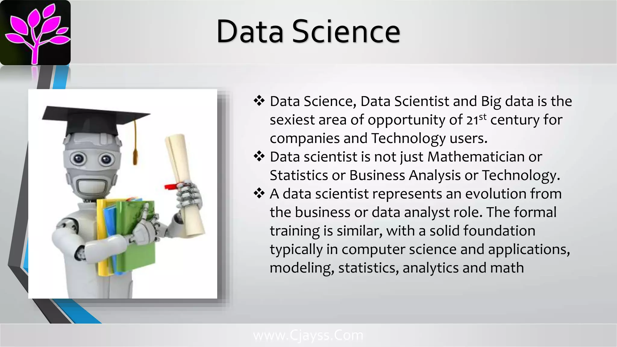 Data Science, Data Scientist and Big data is the
sexiest area of opportunity of 21st century for
companies and Technology users.
 Data scientist is not just Mathematician or
Statistics or Business Analysis or Technology.
 A data scientist represents an evolution from
the business or data analyst role. The formal
training is similar, with a solid foundation
typically in computer science and applications,
modeling, statistics, analytics and math
www.Cjayss.Com
Data Science
 