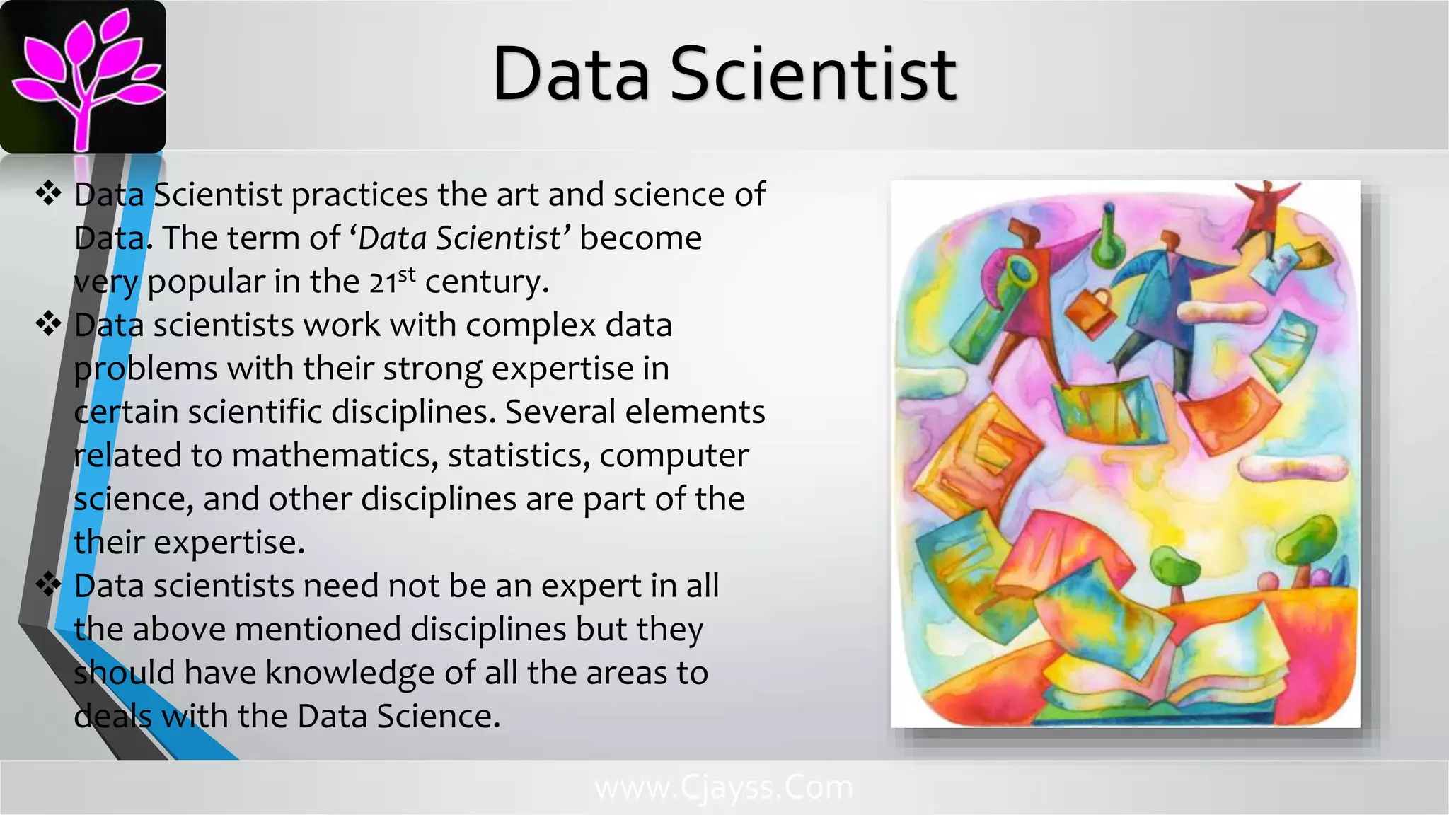  Data Scientist practices the art and science of
Data. The term of ‘Data Scientist’ become
very popular in the 21st century.
 Data scientists work with complex data
problems with their strong expertise in
certain scientific disciplines. Several elements
related to mathematics, statistics, computer
science, and other disciplines are part of the
their expertise.
 Data scientists need not be an expert in all
the above mentioned disciplines but they
should have knowledge of all the areas to
deals with the Data Science.
www.Cjayss.Com
Data Scientist
 