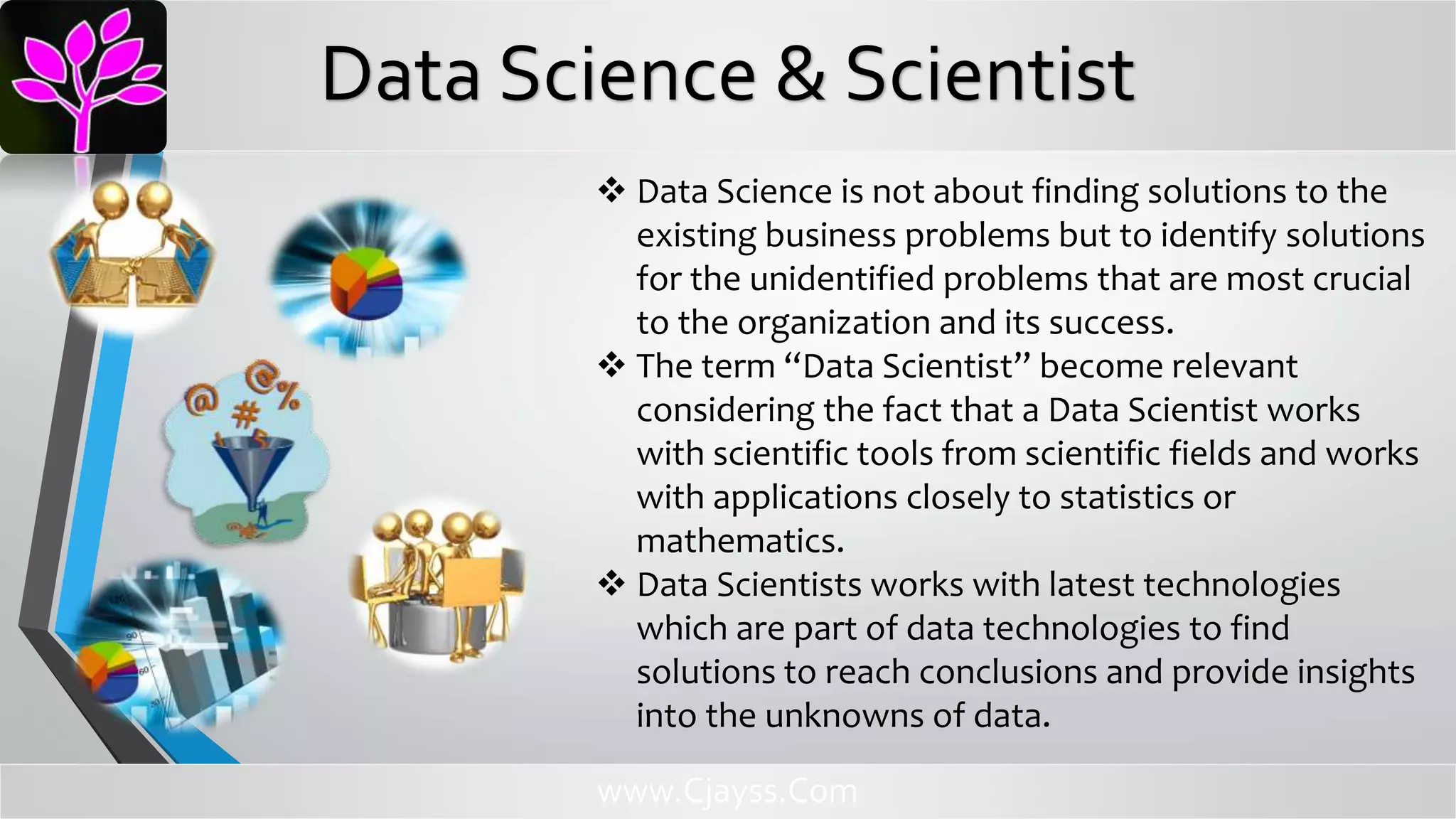  Data Science is not about finding solutions to the
existing business problems but to identify solutions
for the unidentified problems that are most crucial
to the organization and its success.
 The term “Data Scientist” become relevant
considering the fact that a Data Scientist works
with scientific tools from scientific fields and works
with applications closely to statistics or
mathematics.
 Data Scientists works with latest technologies
which are part of data technologies to find
solutions to reach conclusions and provide insights
into the unknowns of data.
www.Cjayss.Com
Data Science & Scientist
 