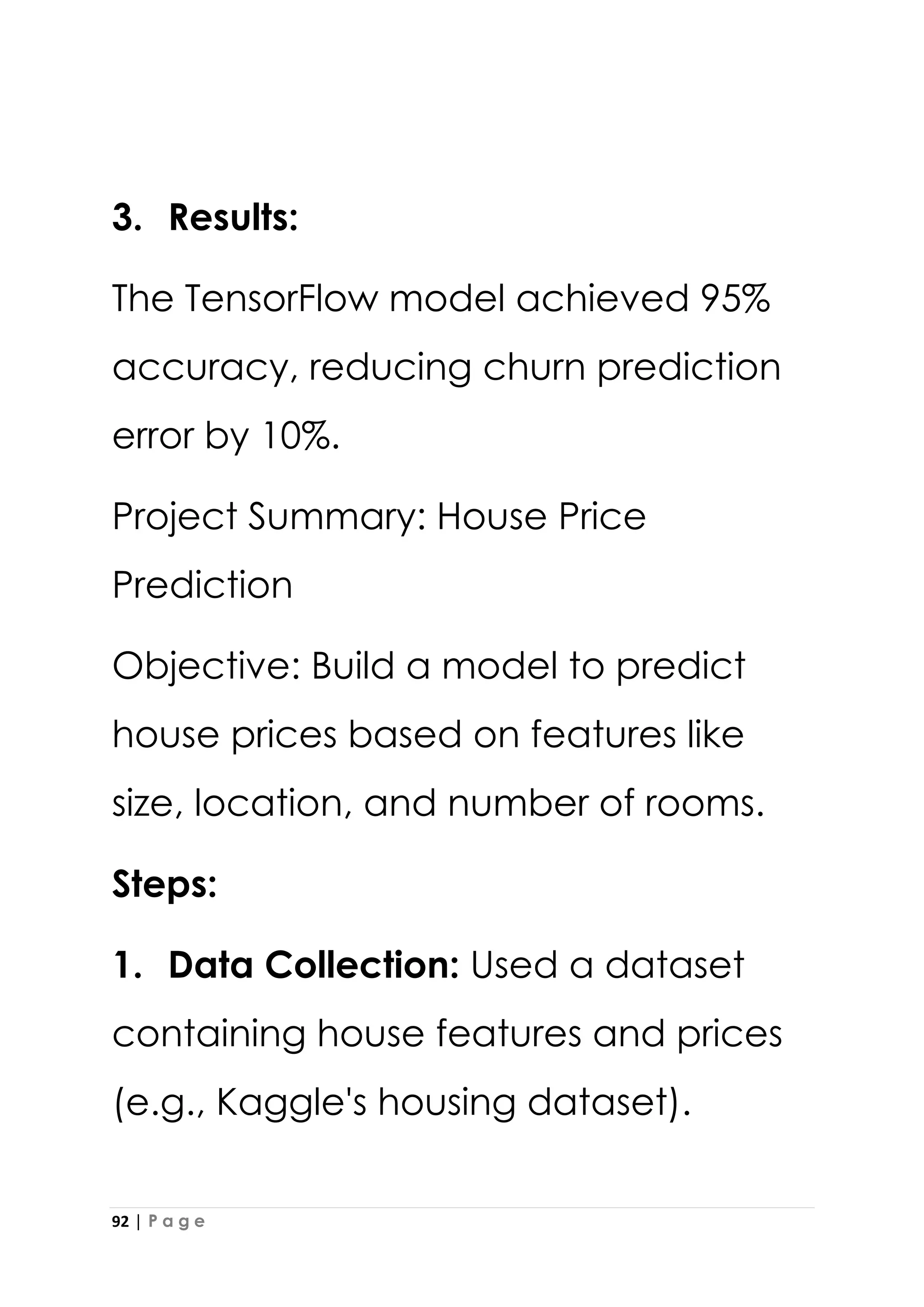 92 | P a g e
3. Results:
The TensorFlow model achieved 95%
accuracy, reducing churn prediction
error by 10%.
Project Summary: House Price
Prediction
Objective: Build a model to predict
house prices based on features like
size, location, and number of rooms.
Steps:
1. Data Collection: Used a dataset
containing house features and prices
(e.g., Kaggle's housing dataset).
 