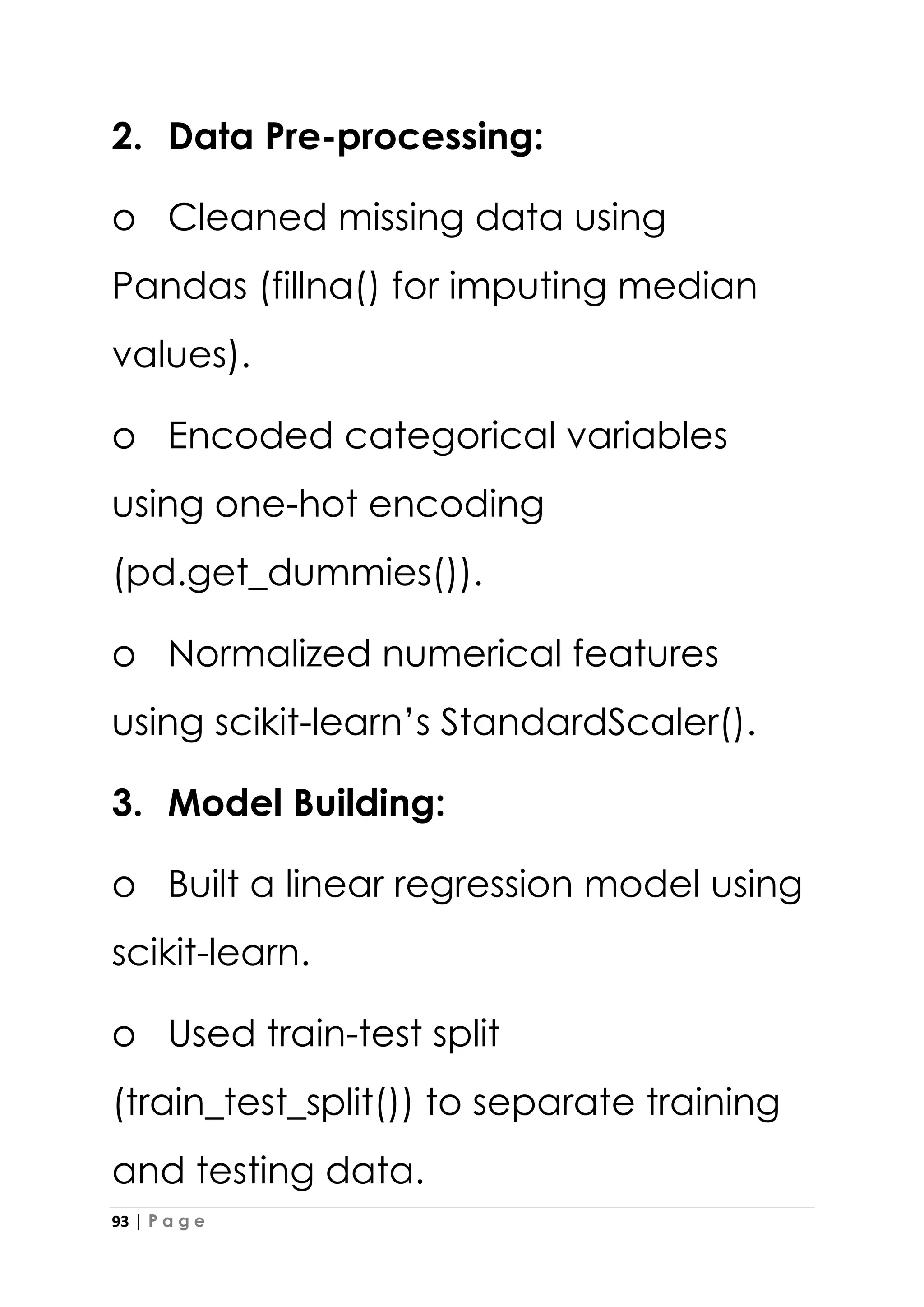 93 | P a g e
2. Data Pre-processing:
o Cleaned missing data using
Pandas (fillna() for imputing median
values).
o Encoded categorical variables
using one-hot encoding
(pd.get_dummies()).
o Normalized numerical features
using scikit-learn’s StandardScaler().
3. Model Building:
o Built a linear regression model using
scikit-learn.
o Used train-test split
(train_test_split()) to separate training
and testing data.
 