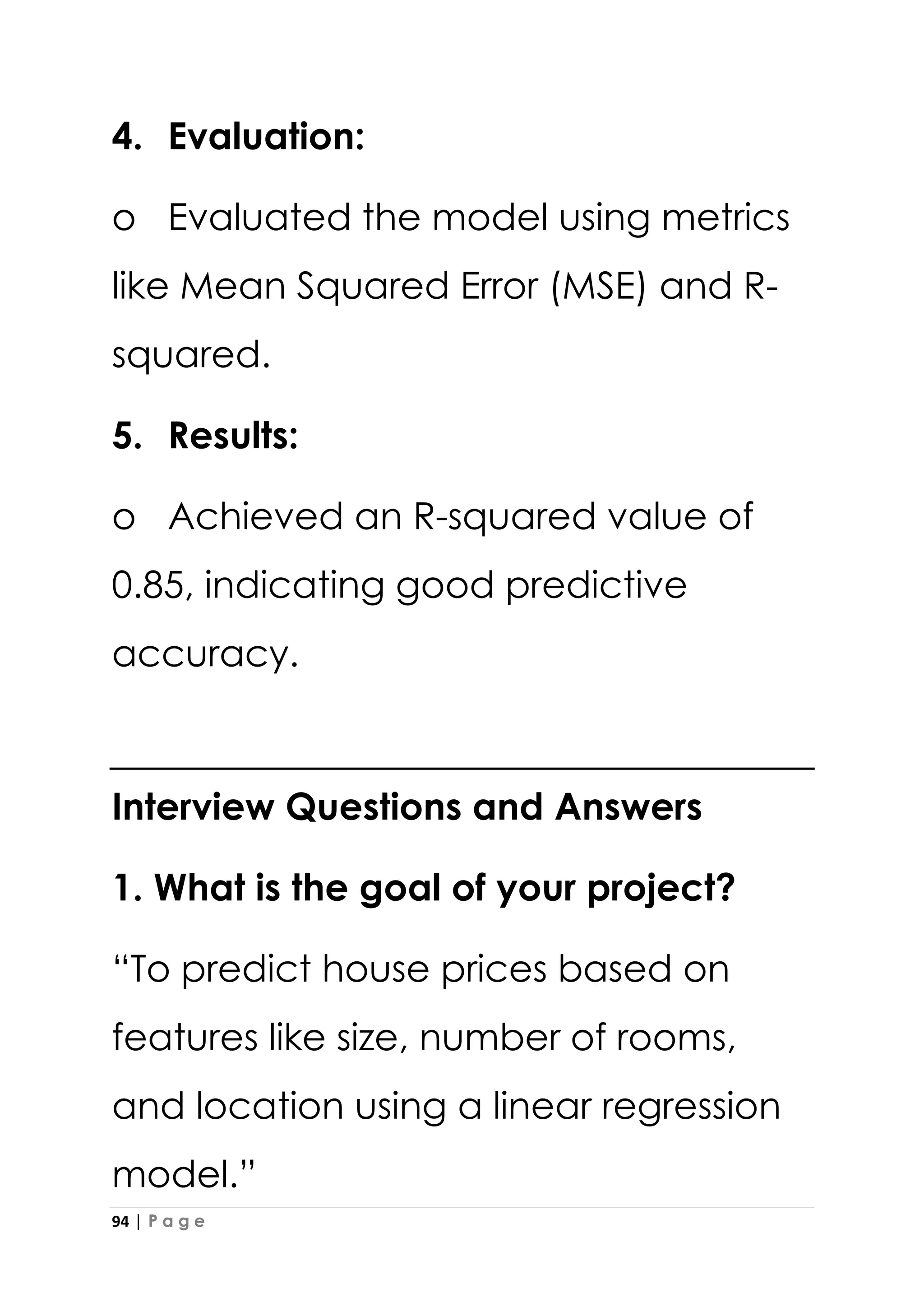 94 | P a g e
4. Evaluation:
o Evaluated the model using metrics
like Mean Squared Error (MSE) and R-
squared.
5. Results:
o Achieved an R-squared value of
0.85, indicating good predictive
accuracy.
Interview Questions and Answers
1. What is the goal of your project?
“To predict house prices based on
features like size, number of rooms,
and location using a linear regression
model.”
 