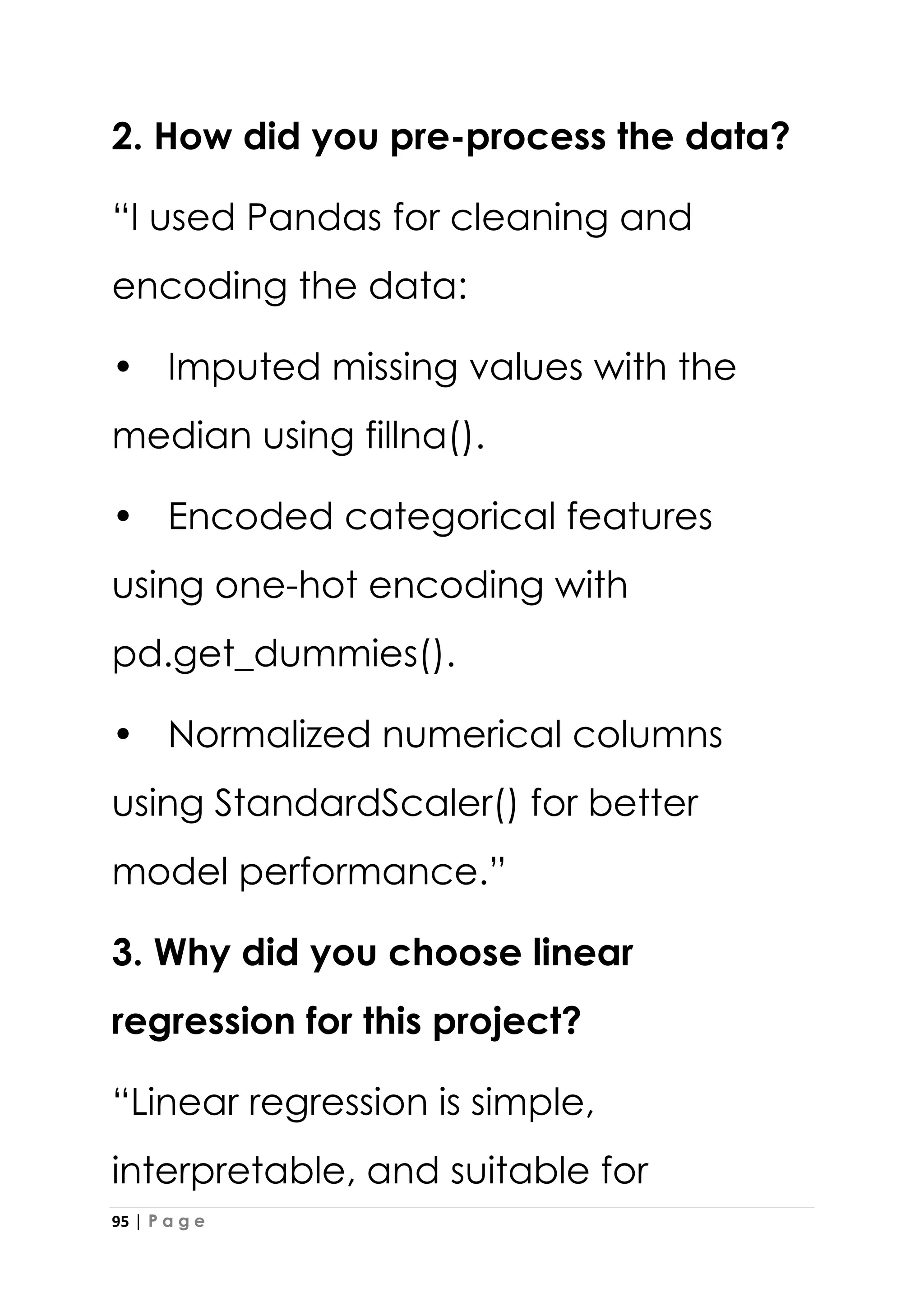 95 | P a g e
2. How did you pre-process the data?
“I used Pandas for cleaning and
encoding the data:
• Imputed missing values with the
median using fillna().
• Encoded categorical features
using one-hot encoding with
pd.get_dummies().
• Normalized numerical columns
using StandardScaler() for better
model performance.”
3. Why did you choose linear
regression for this project?
“Linear regression is simple,
interpretable, and suitable for
 