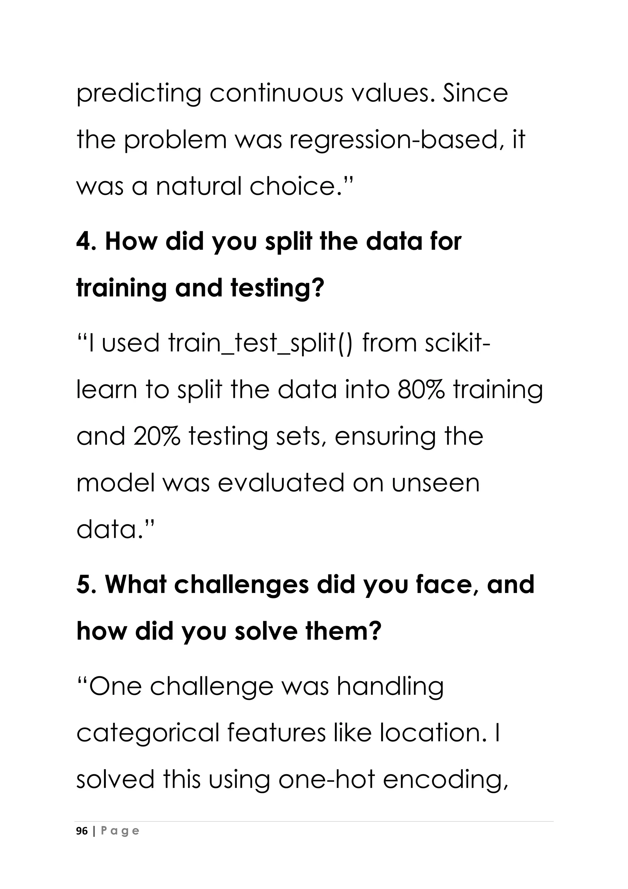 96 | P a g e
predicting continuous values. Since
the problem was regression-based, it
was a natural choice.”
4. How did you split the data for
training and testing?
“I used train_test_split() from scikit-
learn to split the data into 80% training
and 20% testing sets, ensuring the
model was evaluated on unseen
data.”
5. What challenges did you face, and
how did you solve them?
“One challenge was handling
categorical features like location. I
solved this using one-hot encoding,
 
