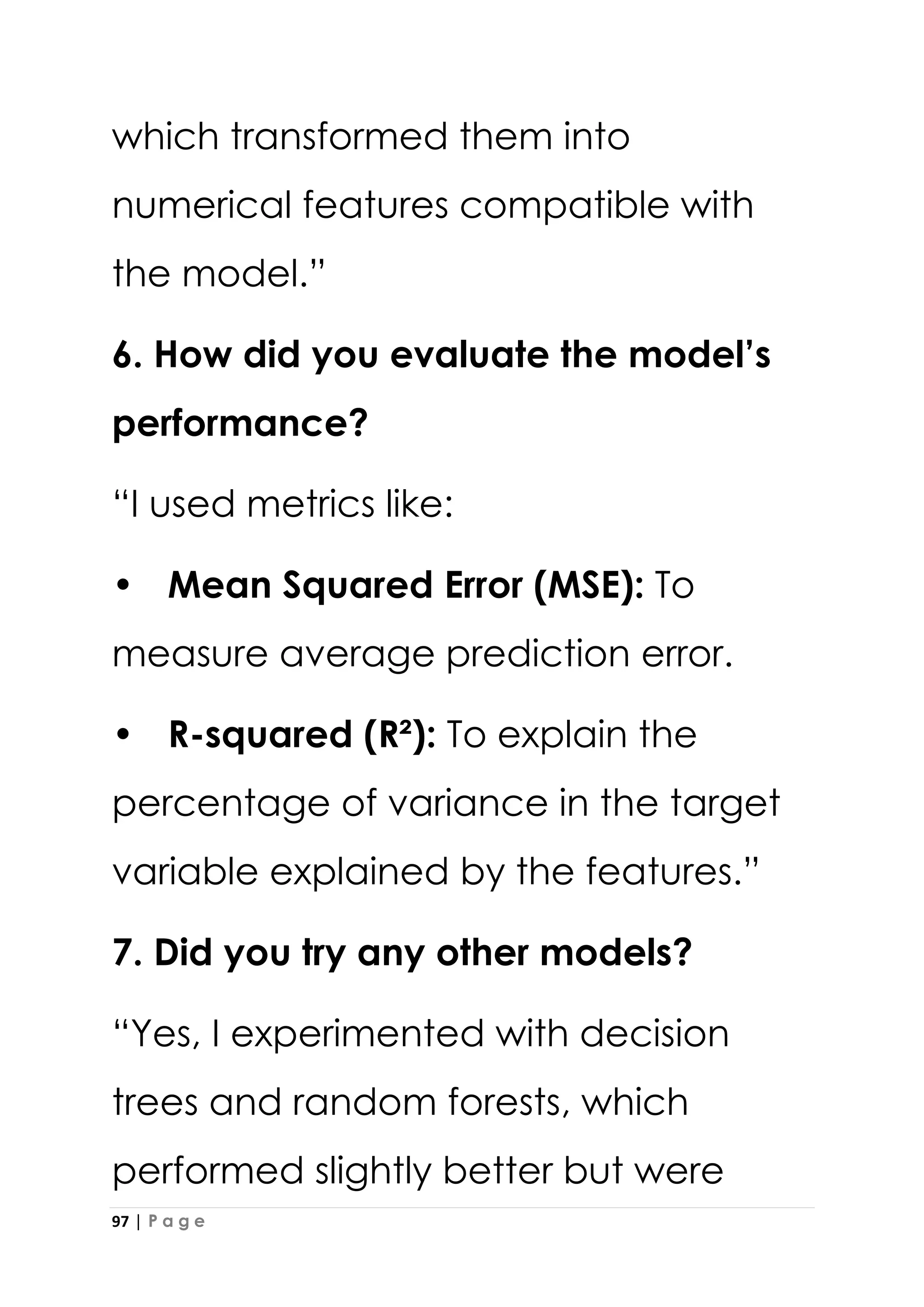 97 | P a g e
which transformed them into
numerical features compatible with
the model.”
6. How did you evaluate the model’s
performance?
“I used metrics like:
• Mean Squared Error (MSE): To
measure average prediction error.
• R-squared (R²): To explain the
percentage of variance in the target
variable explained by the features.”
7. Did you try any other models?
“Yes, I experimented with decision
trees and random forests, which
performed slightly better but were
 