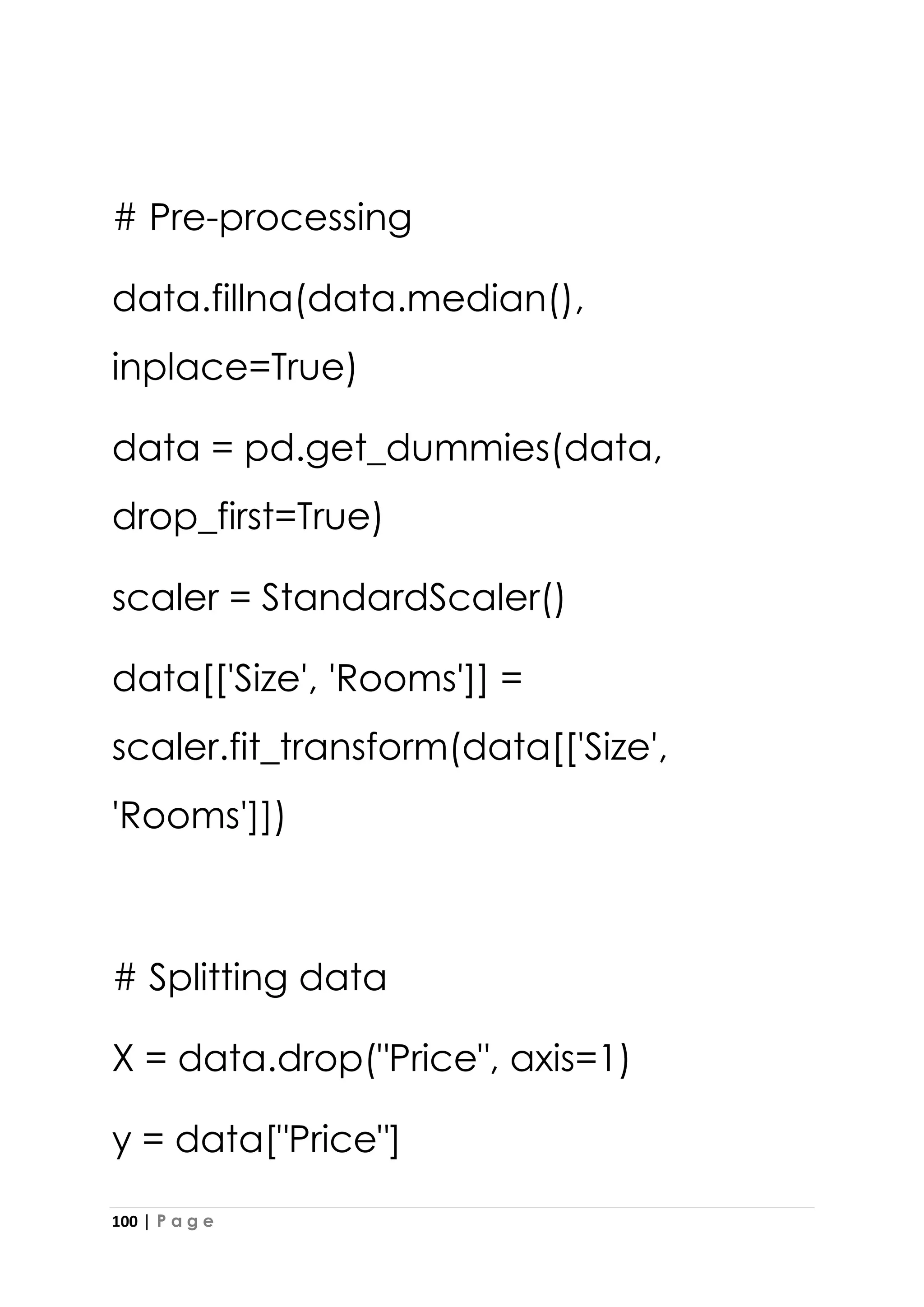 100 | P a g e
# Pre-processing
data.fillna(data.median(),
inplace=True)
data = pd.get_dummies(data,
drop_first=True)
scaler = StandardScaler()
data[['Size', 'Rooms']] =
scaler.fit_transform(data[['Size',
'Rooms']])
# Splitting data
X = data.drop("Price", axis=1)
y = data["Price"]
 