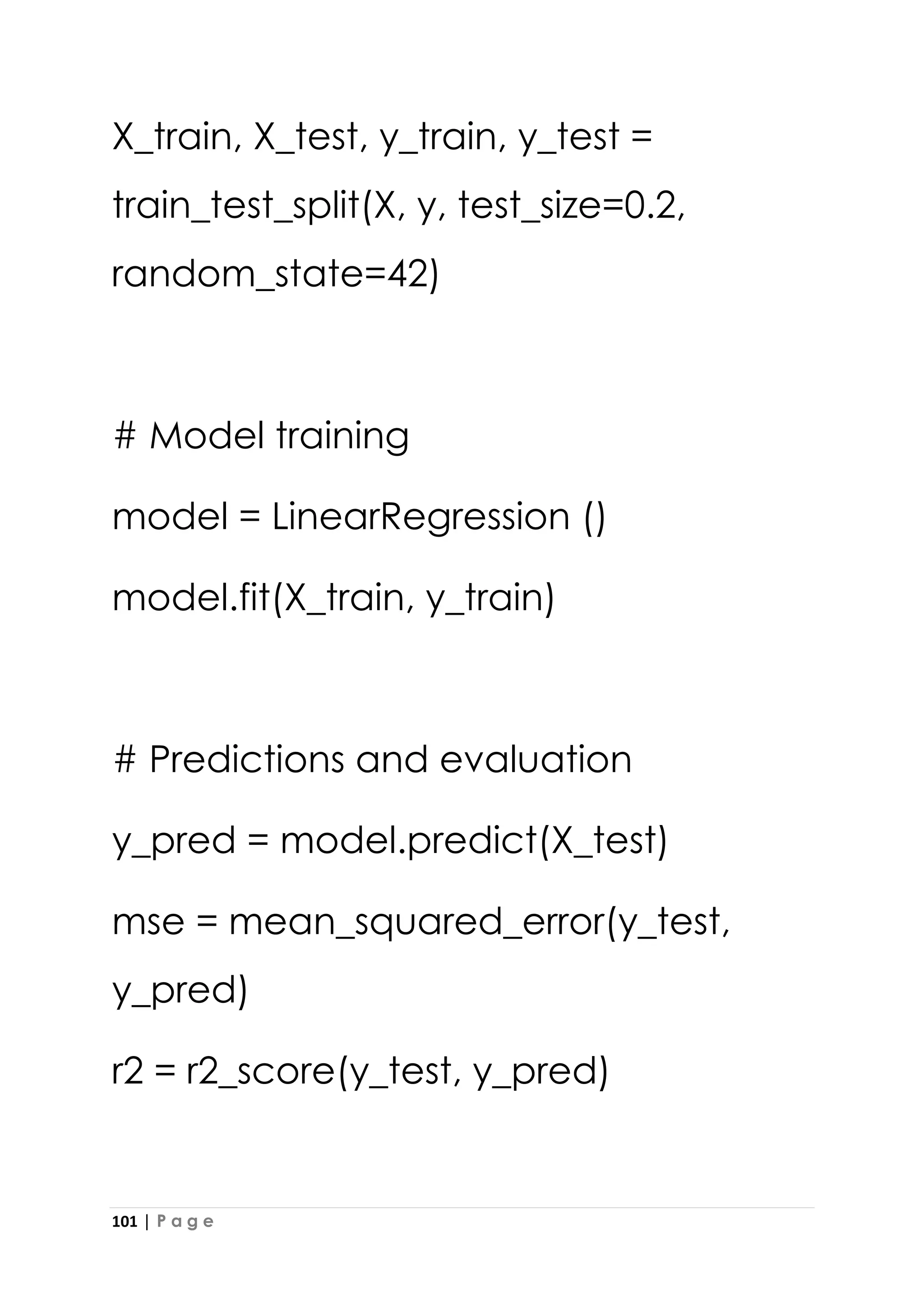 101 | P a g e
X_train, X_test, y_train, y_test =
train_test_split(X, y, test_size=0.2,
random_state=42)
# Model training
model = LinearRegression ()
model.fit(X_train, y_train)
# Predictions and evaluation
y_pred = model.predict(X_test)
mse = mean_squared_error(y_test,
y_pred)
r2 = r2_score(y_test, y_pred)
 