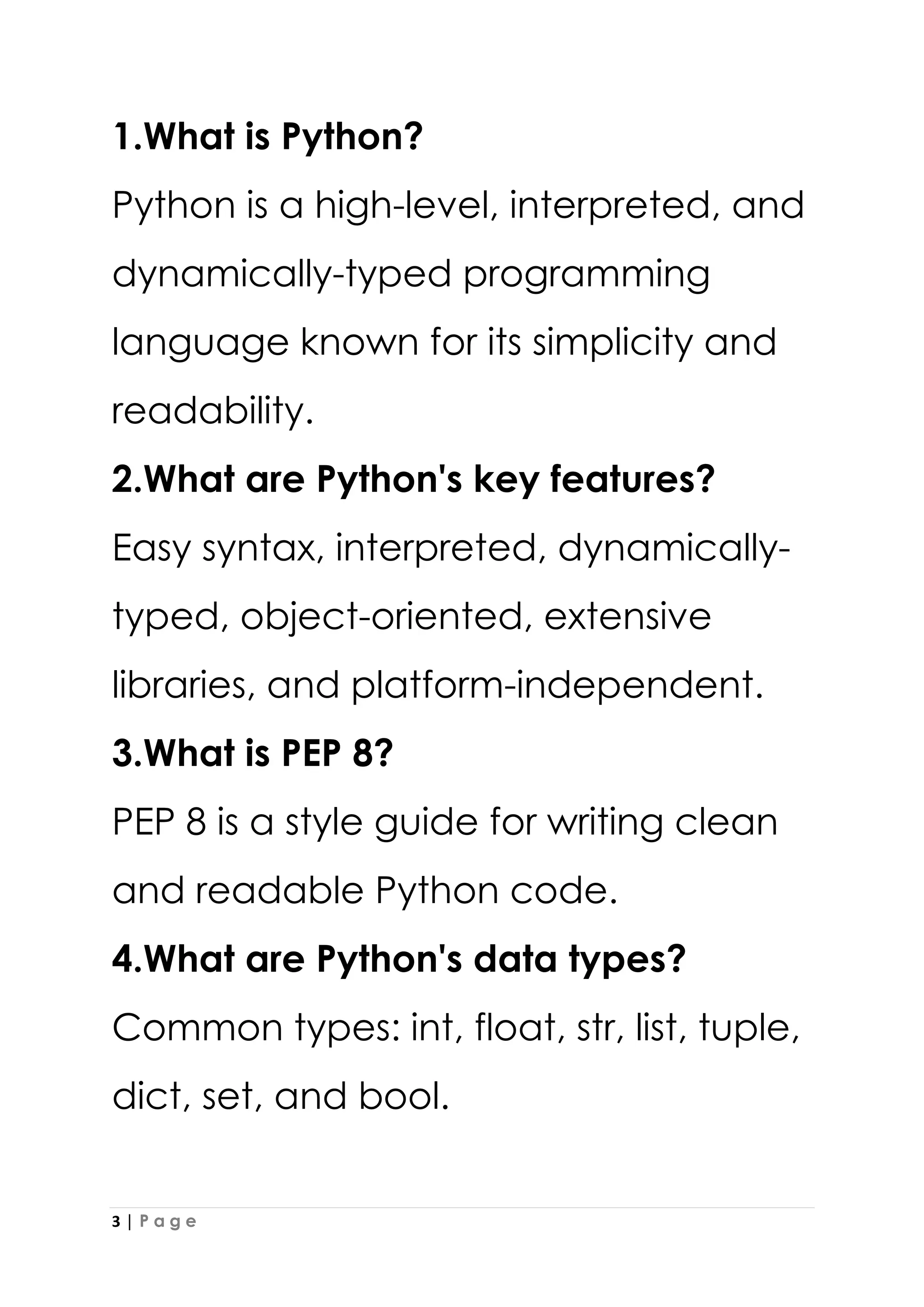 3 | P a g e
1.What is Python?
Python is a high-level, interpreted, and
dynamically-typed programming
language known for its simplicity and
readability.
2.What are Python's key features?
Easy syntax, interpreted, dynamically-
typed, object-oriented, extensive
libraries, and platform-independent.
3.What is PEP 8?
PEP 8 is a style guide for writing clean
and readable Python code.
4.What are Python's data types?
Common types: int, float, str, list, tuple,
dict, set, and bool.
 