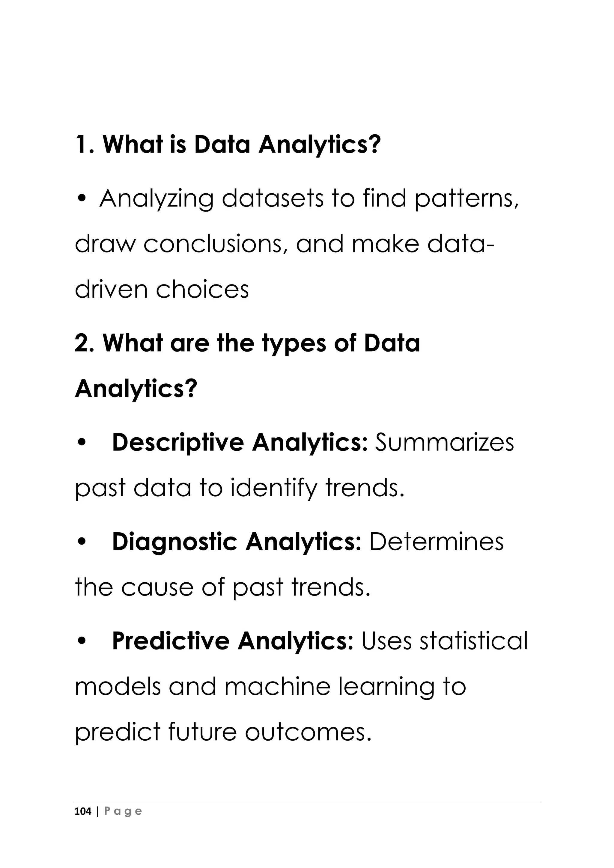 104 | P a g e
1. What is Data Analytics?
• Analyzing datasets to find patterns,
draw conclusions, and make data-
driven choices
2. What are the types of Data
Analytics?
• Descriptive Analytics: Summarizes
past data to identify trends.
• Diagnostic Analytics: Determines
the cause of past trends.
• Predictive Analytics: Uses statistical
models and machine learning to
predict future outcomes.
 