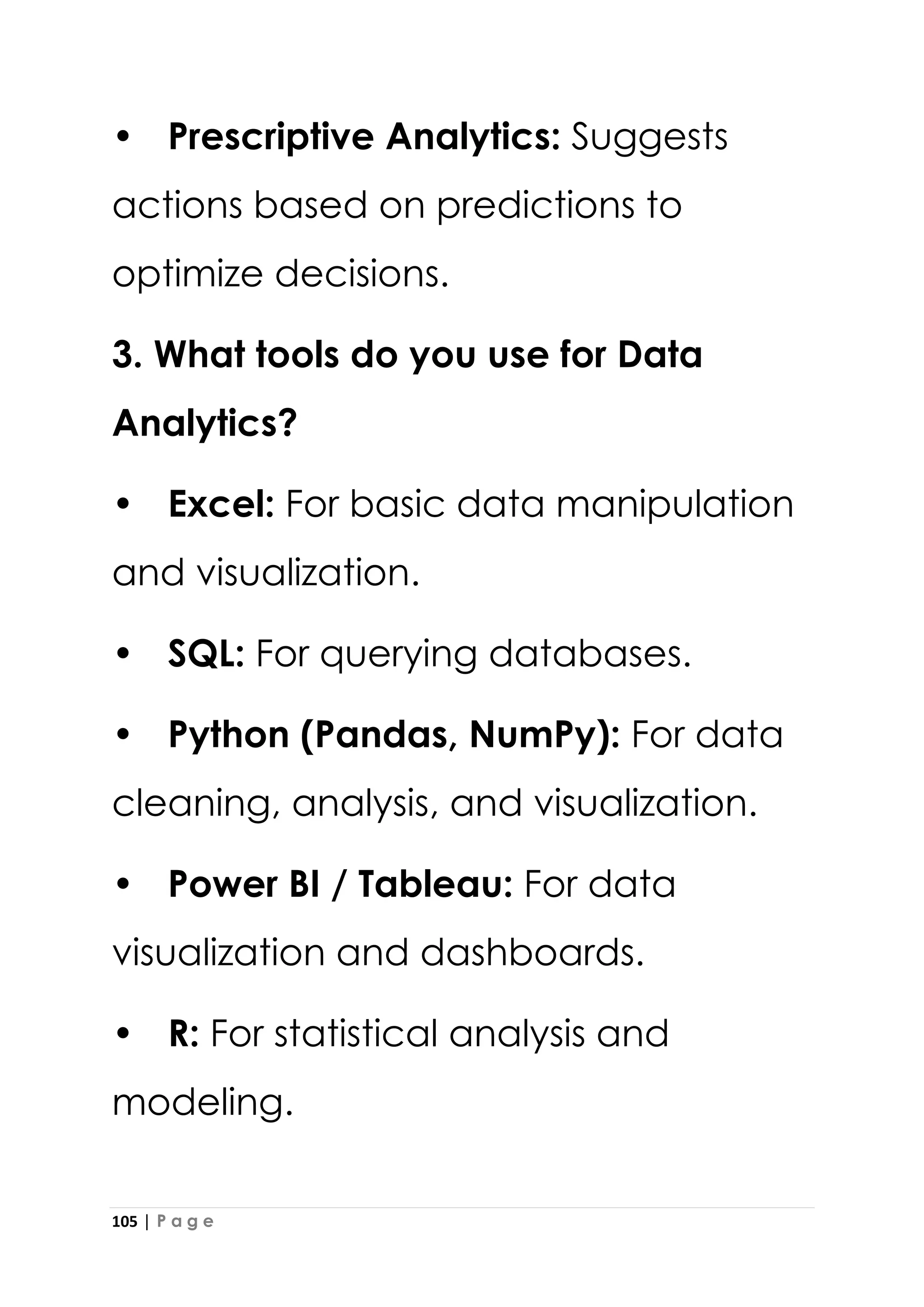 105 | P a g e
• Prescriptive Analytics: Suggests
actions based on predictions to
optimize decisions.
3. What tools do you use for Data
Analytics?
• Excel: For basic data manipulation
and visualization.
• SQL: For querying databases.
• Python (Pandas, NumPy): For data
cleaning, analysis, and visualization.
• Power BI / Tableau: For data
visualization and dashboards.
• R: For statistical analysis and
modeling.
 
