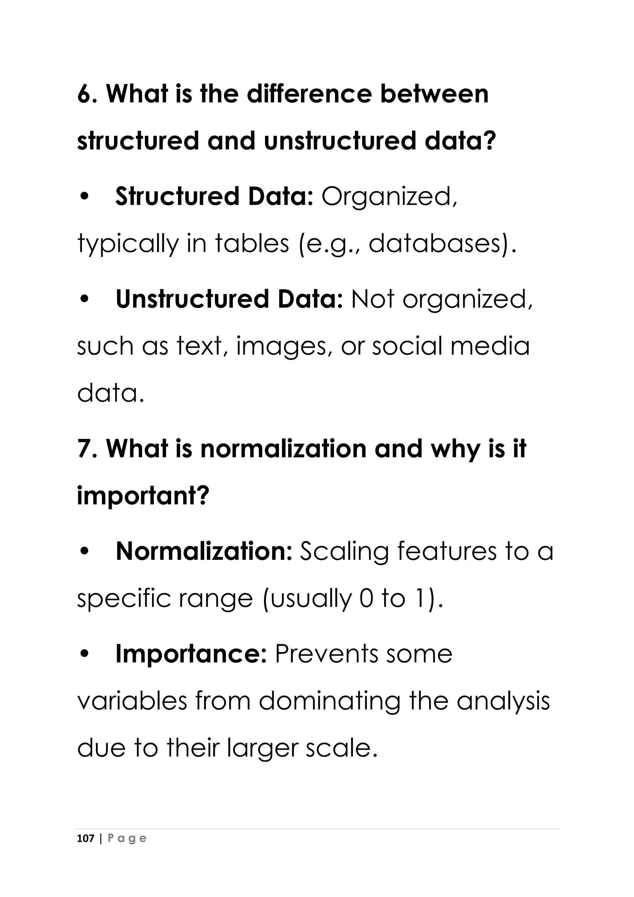107 | P a g e
6. What is the difference between
structured and unstructured data?
• Structured Data: Organized,
typically in tables (e.g., databases).
• Unstructured Data: Not organized,
such as text, images, or social media
data.
7. What is normalization and why is it
important?
• Normalization: Scaling features to a
specific range (usually 0 to 1).
• Importance: Prevents some
variables from dominating the analysis
due to their larger scale.
 