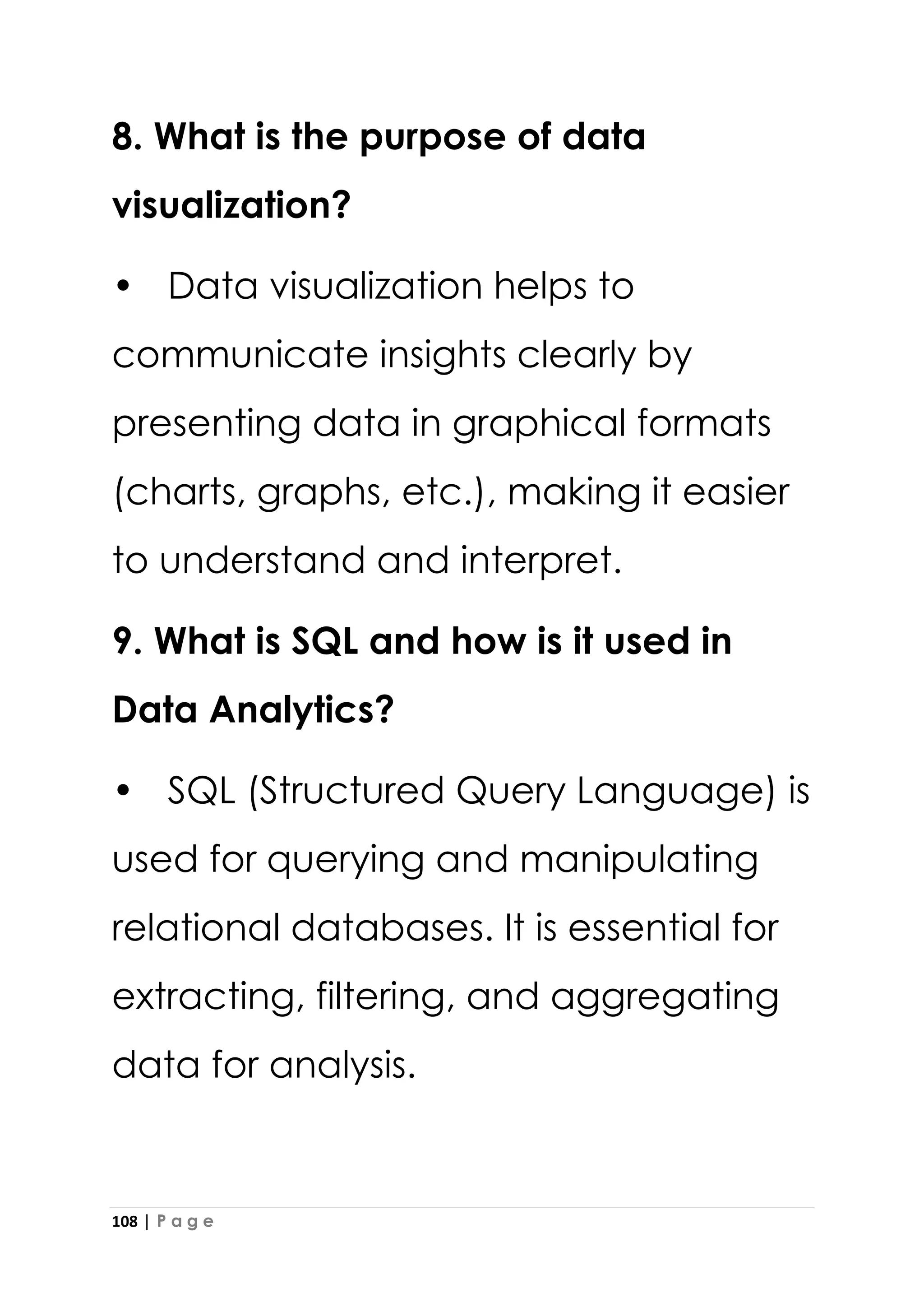 108 | P a g e
8. What is the purpose of data
visualization?
• Data visualization helps to
communicate insights clearly by
presenting data in graphical formats
(charts, graphs, etc.), making it easier
to understand and interpret.
9. What is SQL and how is it used in
Data Analytics?
• SQL (Structured Query Language) is
used for querying and manipulating
relational databases. It is essential for
extracting, filtering, and aggregating
data for analysis.
 
