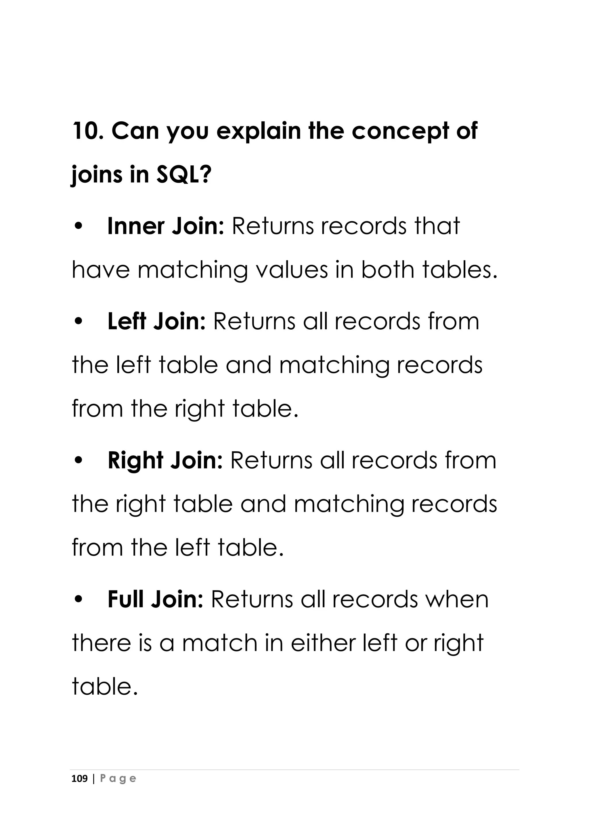 109 | P a g e
10. Can you explain the concept of
joins in SQL?
• Inner Join: Returns records that
have matching values in both tables.
• Left Join: Returns all records from
the left table and matching records
from the right table.
• Right Join: Returns all records from
the right table and matching records
from the left table.
• Full Join: Returns all records when
there is a match in either left or right
table.
 