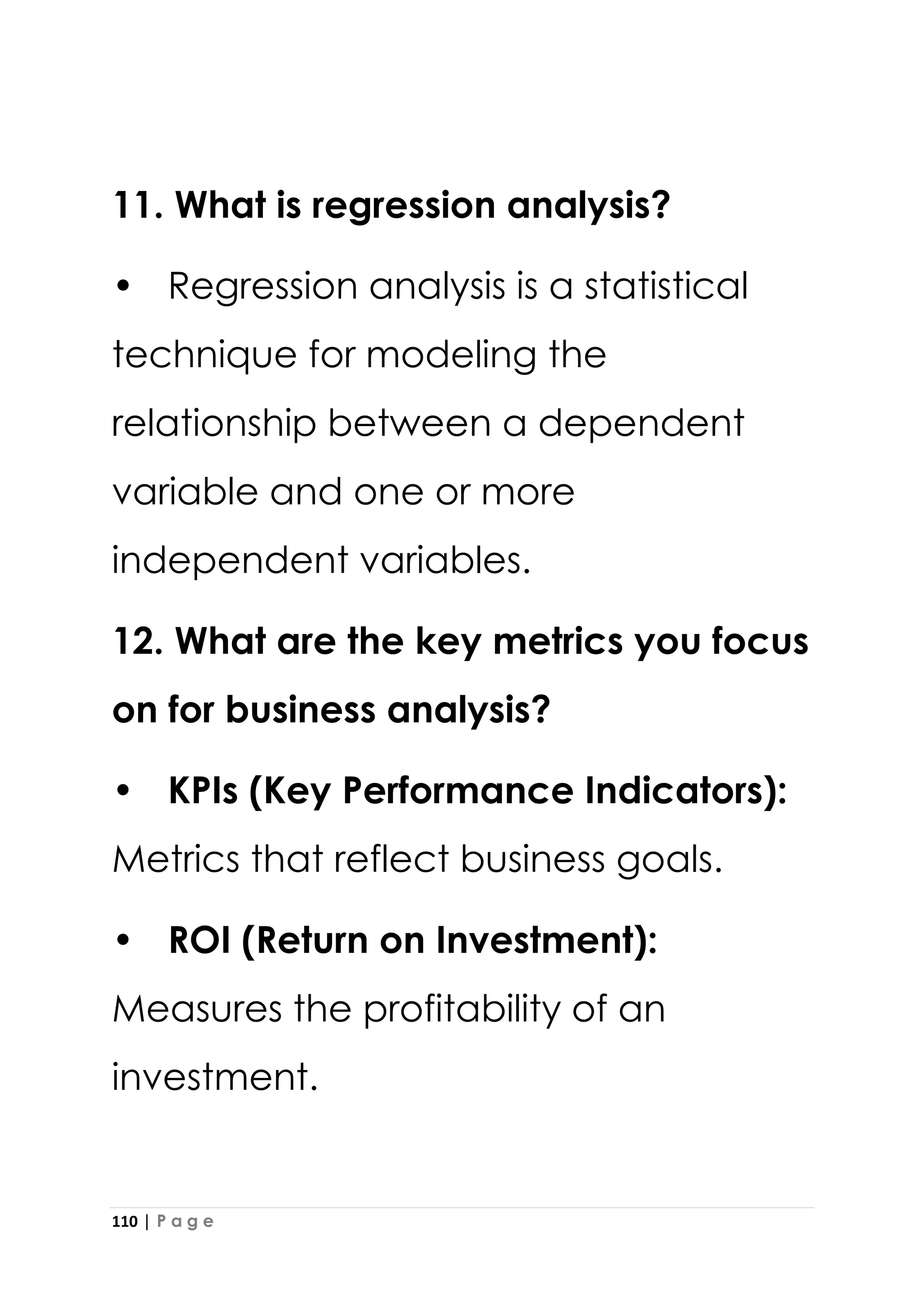 110 | P a g e
11. What is regression analysis?
• Regression analysis is a statistical
technique for modeling the
relationship between a dependent
variable and one or more
independent variables.
12. What are the key metrics you focus
on for business analysis?
• KPIs (Key Performance Indicators):
Metrics that reflect business goals.
• ROI (Return on Investment):
Measures the profitability of an
investment.
 