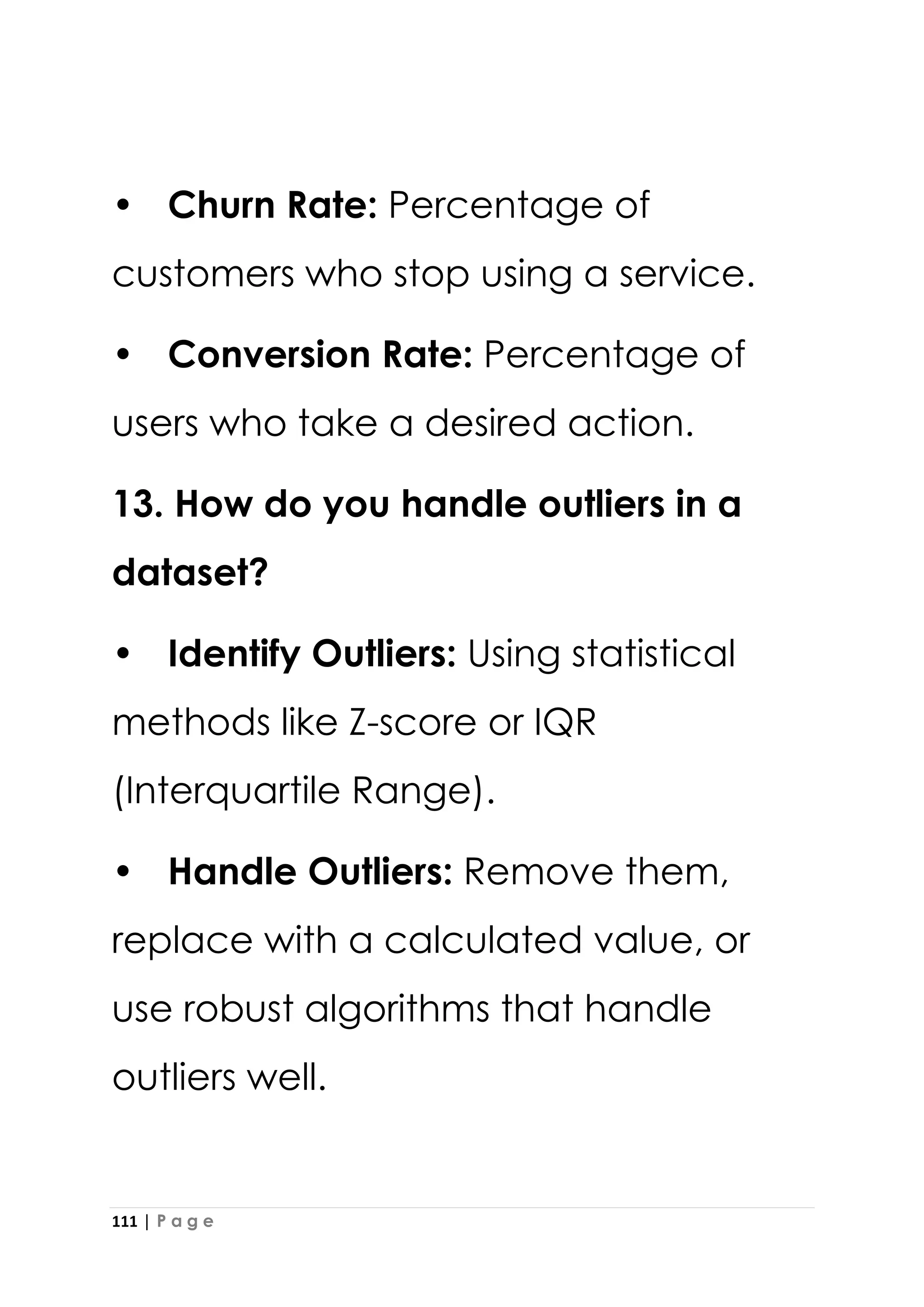111 | P a g e
• Churn Rate: Percentage of
customers who stop using a service.
• Conversion Rate: Percentage of
users who take a desired action.
13. How do you handle outliers in a
dataset?
• Identify Outliers: Using statistical
methods like Z-score or IQR
(Interquartile Range).
• Handle Outliers: Remove them,
replace with a calculated value, or
use robust algorithms that handle
outliers well.
 