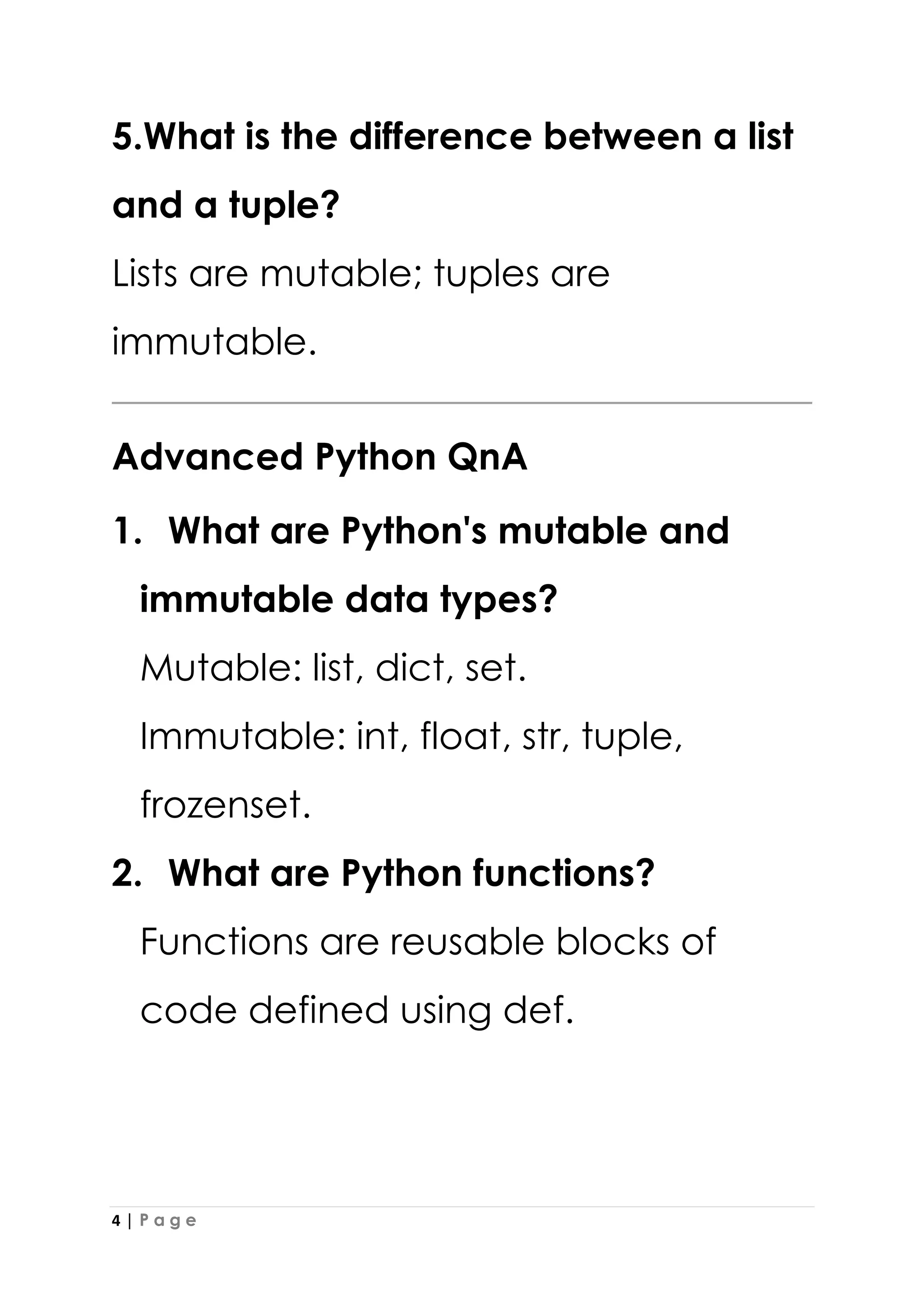 4 | P a g e
5.What is the difference between a list
and a tuple?
Lists are mutable; tuples are
immutable.
Advanced Python QnA
1. What are Python's mutable and
immutable data types?
Mutable: list, dict, set.
Immutable: int, float, str, tuple,
frozenset.
2. What are Python functions?
Functions are reusable blocks of
code defined using def.
 
