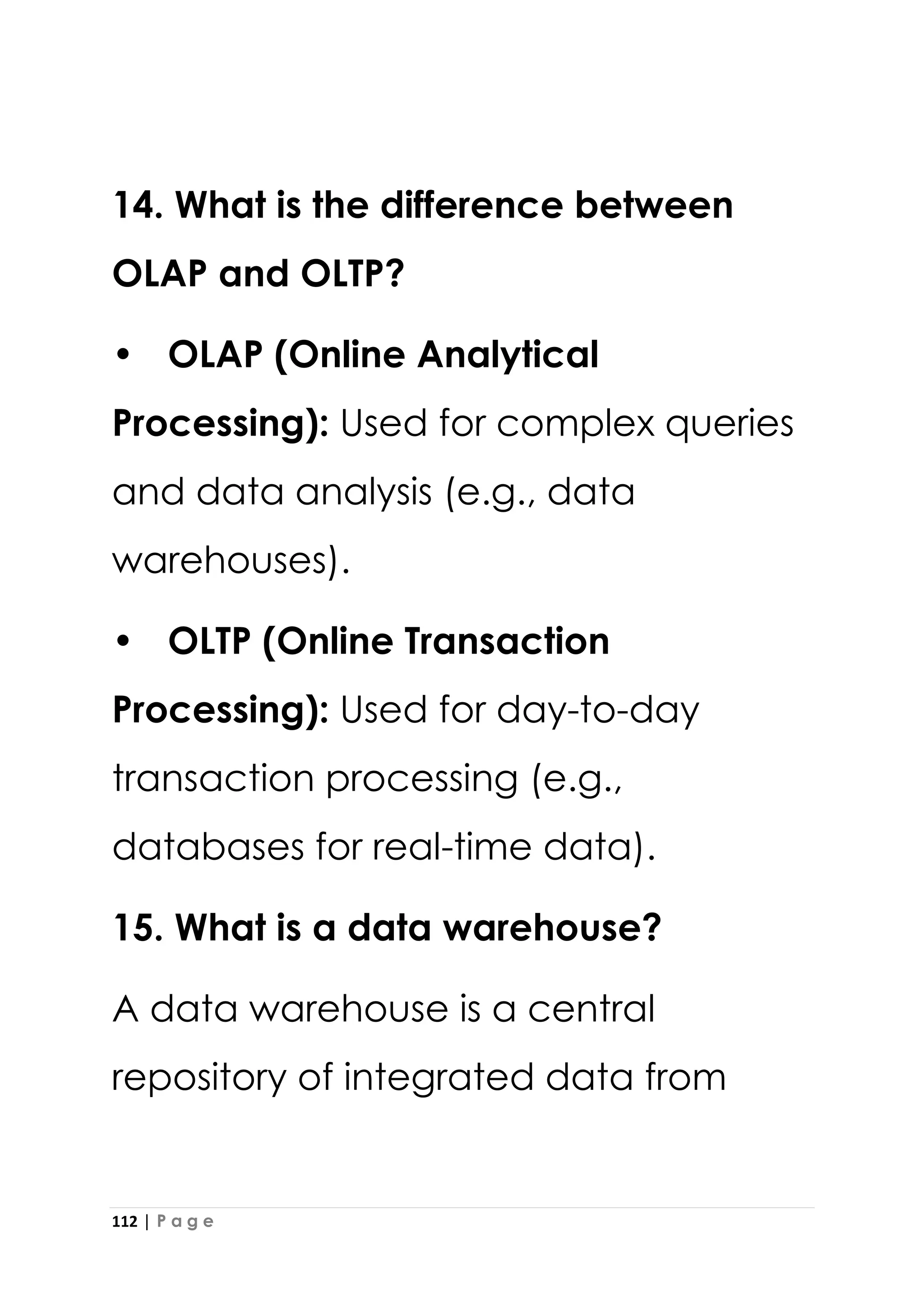 112 | P a g e
14. What is the difference between
OLAP and OLTP?
• OLAP (Online Analytical
Processing): Used for complex queries
and data analysis (e.g., data
warehouses).
• OLTP (Online Transaction
Processing): Used for day-to-day
transaction processing (e.g.,
databases for real-time data).
15. What is a data warehouse?
A data warehouse is a central
repository of integrated data from
 