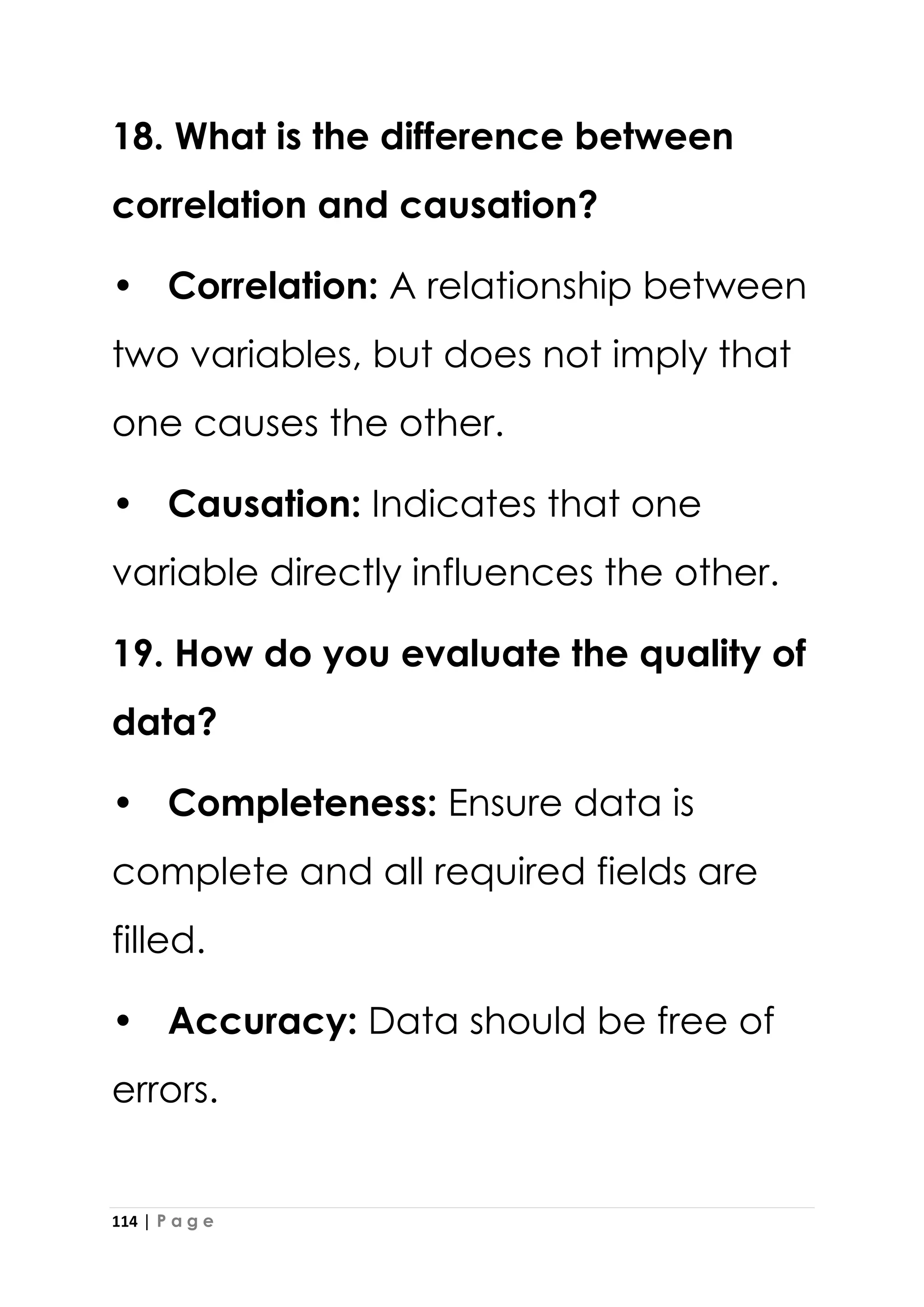 114 | P a g e
18. What is the difference between
correlation and causation?
• Correlation: A relationship between
two variables, but does not imply that
one causes the other.
• Causation: Indicates that one
variable directly influences the other.
19. How do you evaluate the quality of
data?
• Completeness: Ensure data is
complete and all required fields are
filled.
• Accuracy: Data should be free of
errors.
 