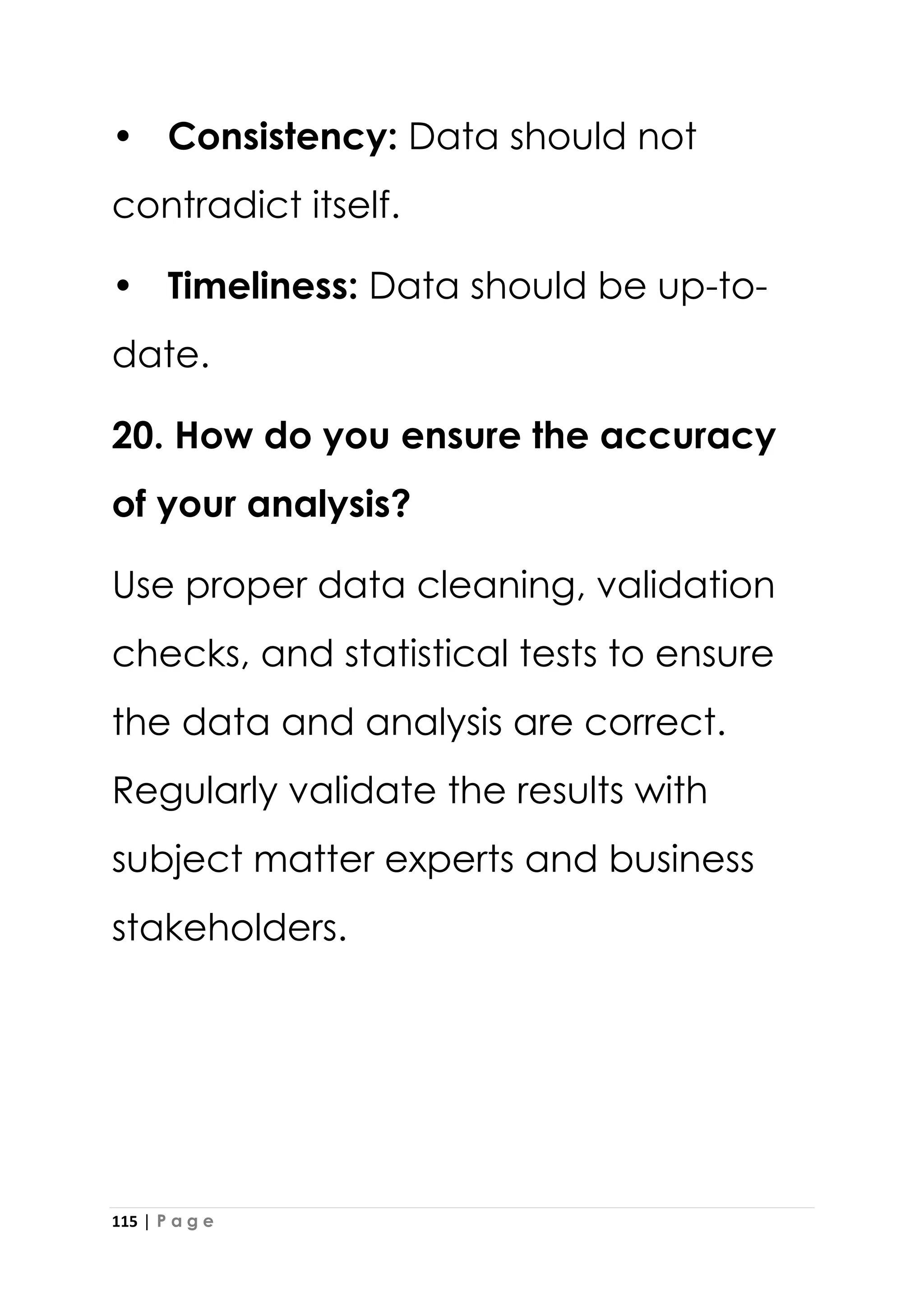 115 | P a g e
• Consistency: Data should not
contradict itself.
• Timeliness: Data should be up-to-
date.
20. How do you ensure the accuracy
of your analysis?
Use proper data cleaning, validation
checks, and statistical tests to ensure
the data and analysis are correct.
Regularly validate the results with
subject matter experts and business
stakeholders.
 