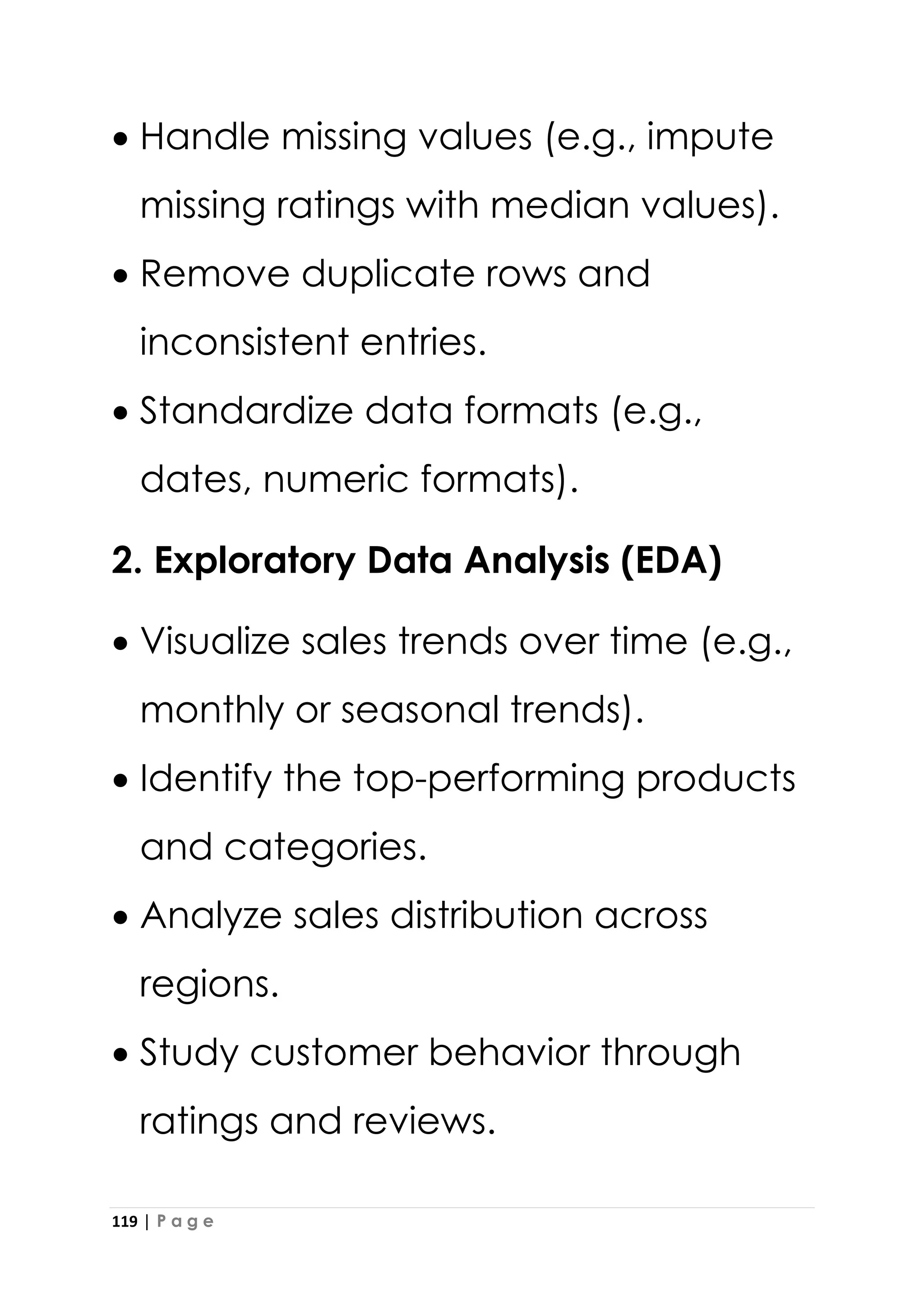 119 | P a g e
• Handle missing values (e.g., impute
missing ratings with median values).
• Remove duplicate rows and
inconsistent entries.
• Standardize data formats (e.g.,
dates, numeric formats).
2. Exploratory Data Analysis (EDA)
• Visualize sales trends over time (e.g.,
monthly or seasonal trends).
• Identify the top-performing products
and categories.
• Analyze sales distribution across
regions.
• Study customer behavior through
ratings and reviews.
 