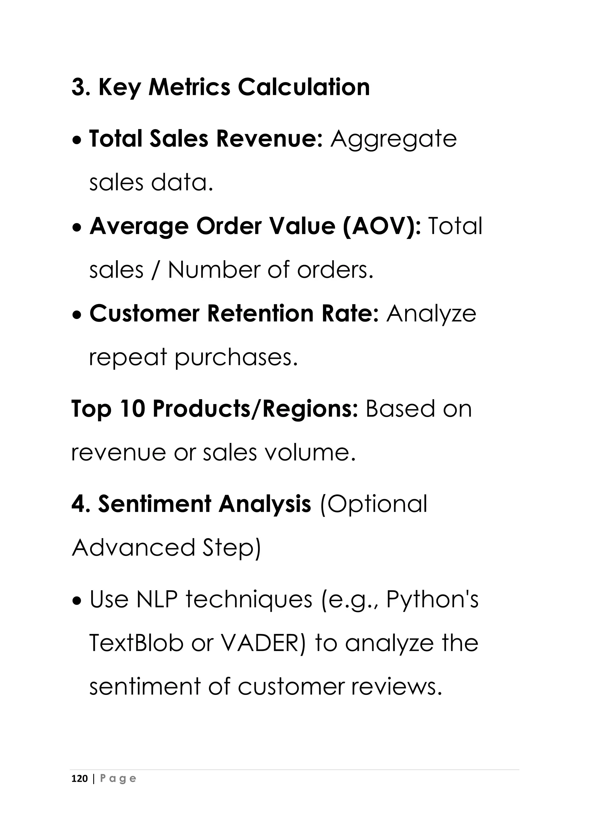 120 | P a g e
3. Key Metrics Calculation
• Total Sales Revenue: Aggregate
sales data.
• Average Order Value (AOV): Total
sales / Number of orders.
• Customer Retention Rate: Analyze
repeat purchases.
Top 10 Products/Regions: Based on
revenue or sales volume.
4. Sentiment Analysis (Optional
Advanced Step)
• Use NLP techniques (e.g., Python's
TextBlob or VADER) to analyze the
sentiment of customer reviews.
 