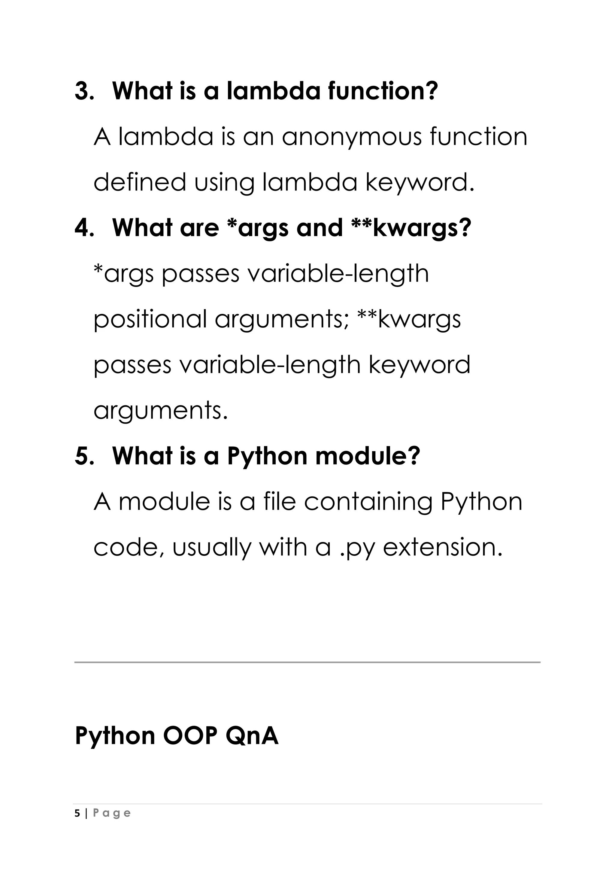 5 | P a g e
3. What is a lambda function?
A lambda is an anonymous function
defined using lambda keyword.
4. What are *args and **kwargs?
*args passes variable-length
positional arguments; **kwargs
passes variable-length keyword
arguments.
5. What is a Python module?
A module is a file containing Python
code, usually with a .py extension.
Python OOP QnA
 