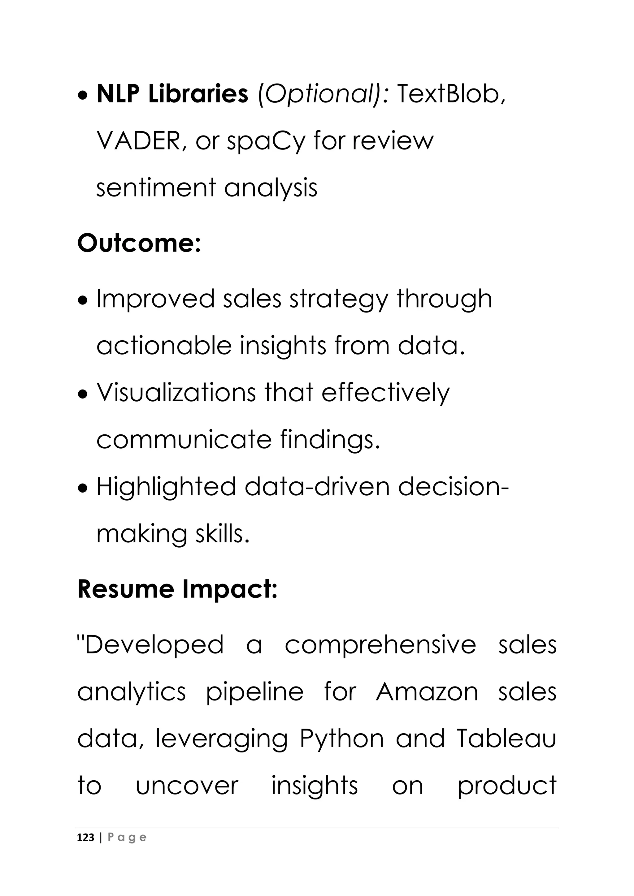 123 | P a g e
• NLP Libraries (Optional): TextBlob,
VADER, or spaCy for review
sentiment analysis
Outcome:
• Improved sales strategy through
actionable insights from data.
• Visualizations that effectively
communicate findings.
• Highlighted data-driven decision-
making skills.
Resume Impact:
"Developed a comprehensive sales
analytics pipeline for Amazon sales
data, leveraging Python and Tableau
to uncover insights on product
 