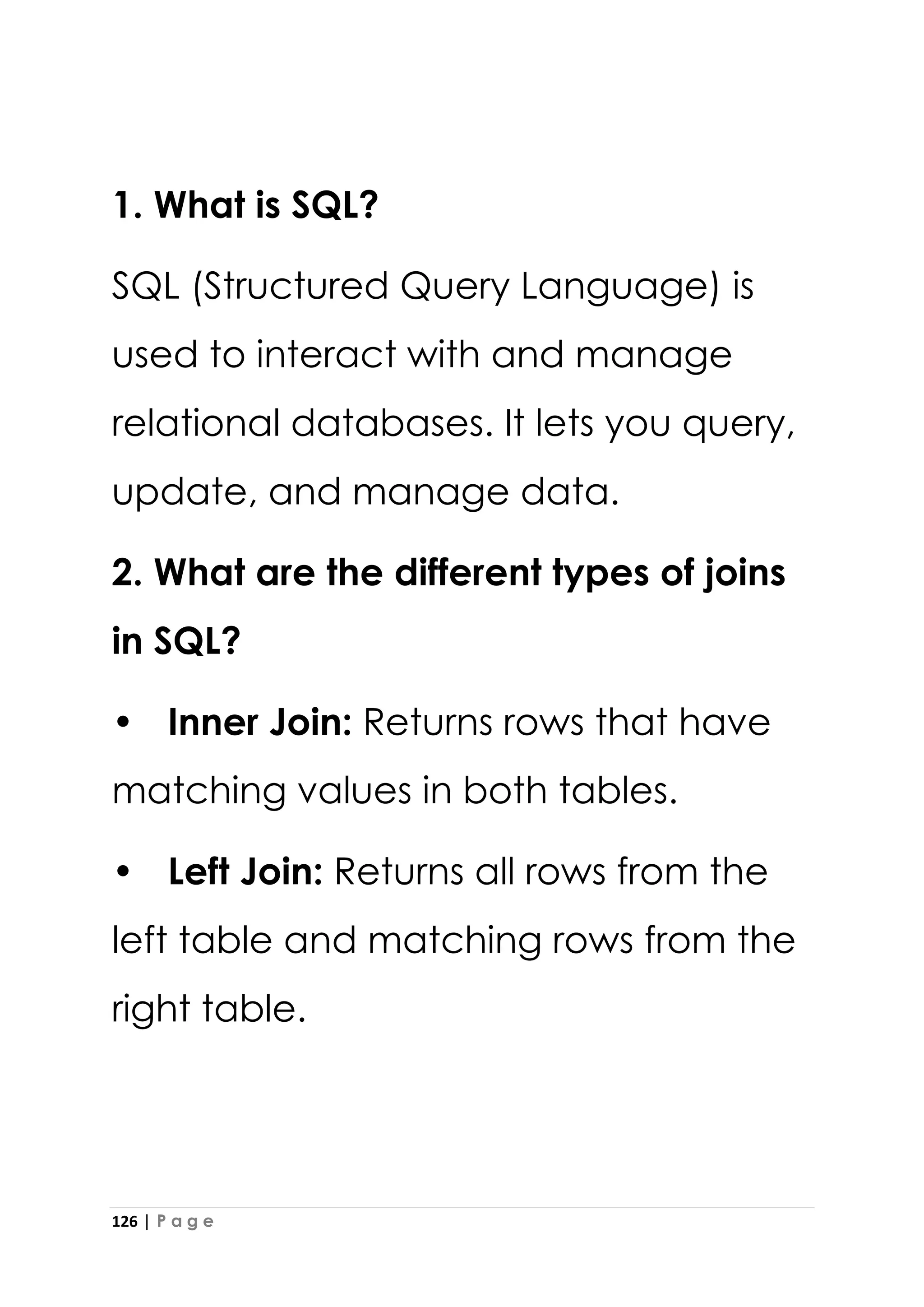 126 | P a g e
1. What is SQL?
SQL (Structured Query Language) is
used to interact with and manage
relational databases. It lets you query,
update, and manage data.
2. What are the different types of joins
in SQL?
• Inner Join: Returns rows that have
matching values in both tables.
• Left Join: Returns all rows from the
left table and matching rows from the
right table.
 