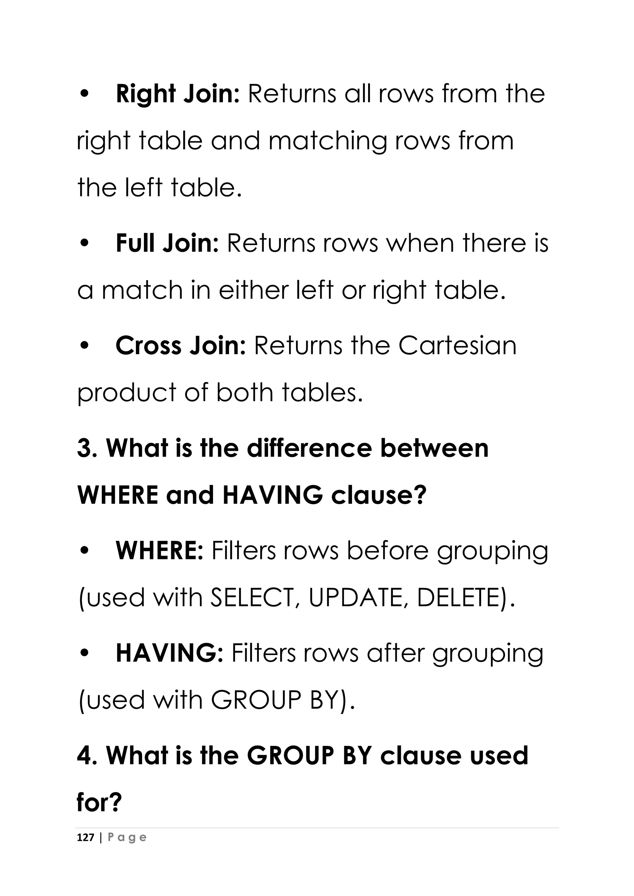 127 | P a g e
• Right Join: Returns all rows from the
right table and matching rows from
the left table.
• Full Join: Returns rows when there is
a match in either left or right table.
• Cross Join: Returns the Cartesian
product of both tables.
3. What is the difference between
WHERE and HAVING clause?
• WHERE: Filters rows before grouping
(used with SELECT, UPDATE, DELETE).
• HAVING: Filters rows after grouping
(used with GROUP BY).
4. What is the GROUP BY clause used
for?
 