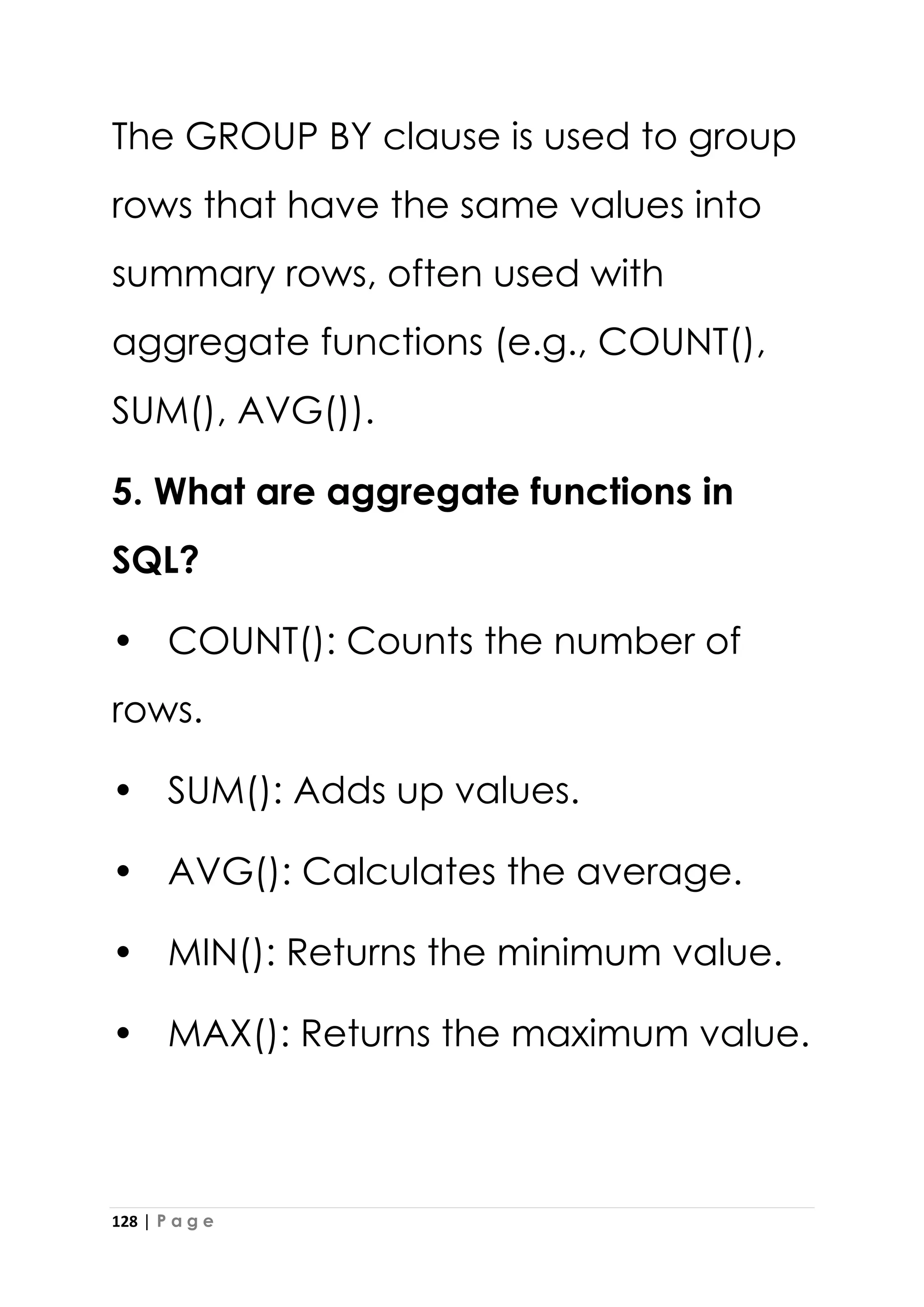 128 | P a g e
The GROUP BY clause is used to group
rows that have the same values into
summary rows, often used with
aggregate functions (e.g., COUNT(),
SUM(), AVG()).
5. What are aggregate functions in
SQL?
• COUNT(): Counts the number of
rows.
• SUM(): Adds up values.
• AVG(): Calculates the average.
• MIN(): Returns the minimum value.
• MAX(): Returns the maximum value.
 