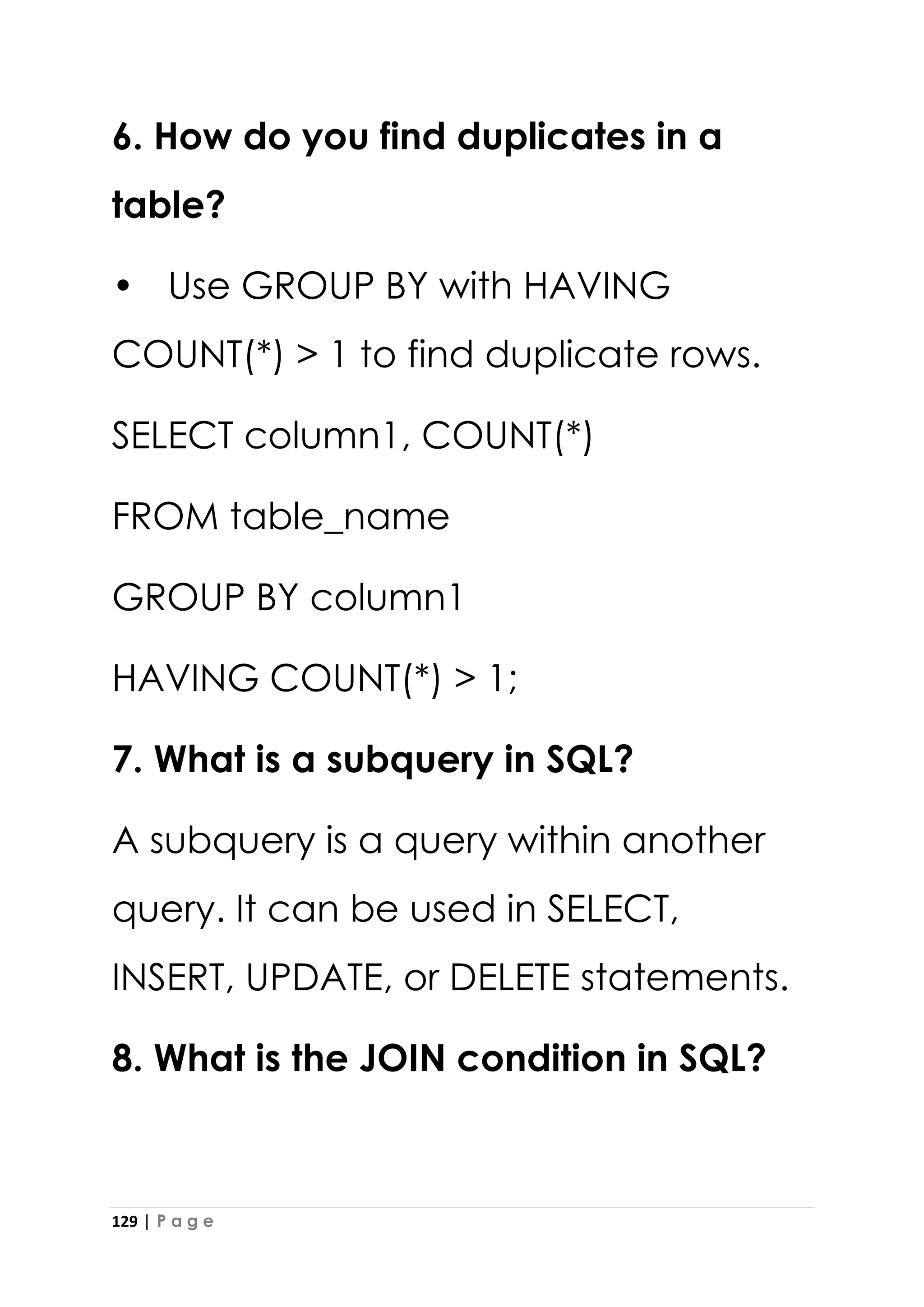 129 | P a g e
6. How do you find duplicates in a
table?
• Use GROUP BY with HAVING
COUNT(*) > 1 to find duplicate rows.
SELECT column1, COUNT(*)
FROM table_name
GROUP BY column1
HAVING COUNT(*) > 1;
7. What is a subquery in SQL?
A subquery is a query within another
query. It can be used in SELECT,
INSERT, UPDATE, or DELETE statements.
8. What is the JOIN condition in SQL?
 