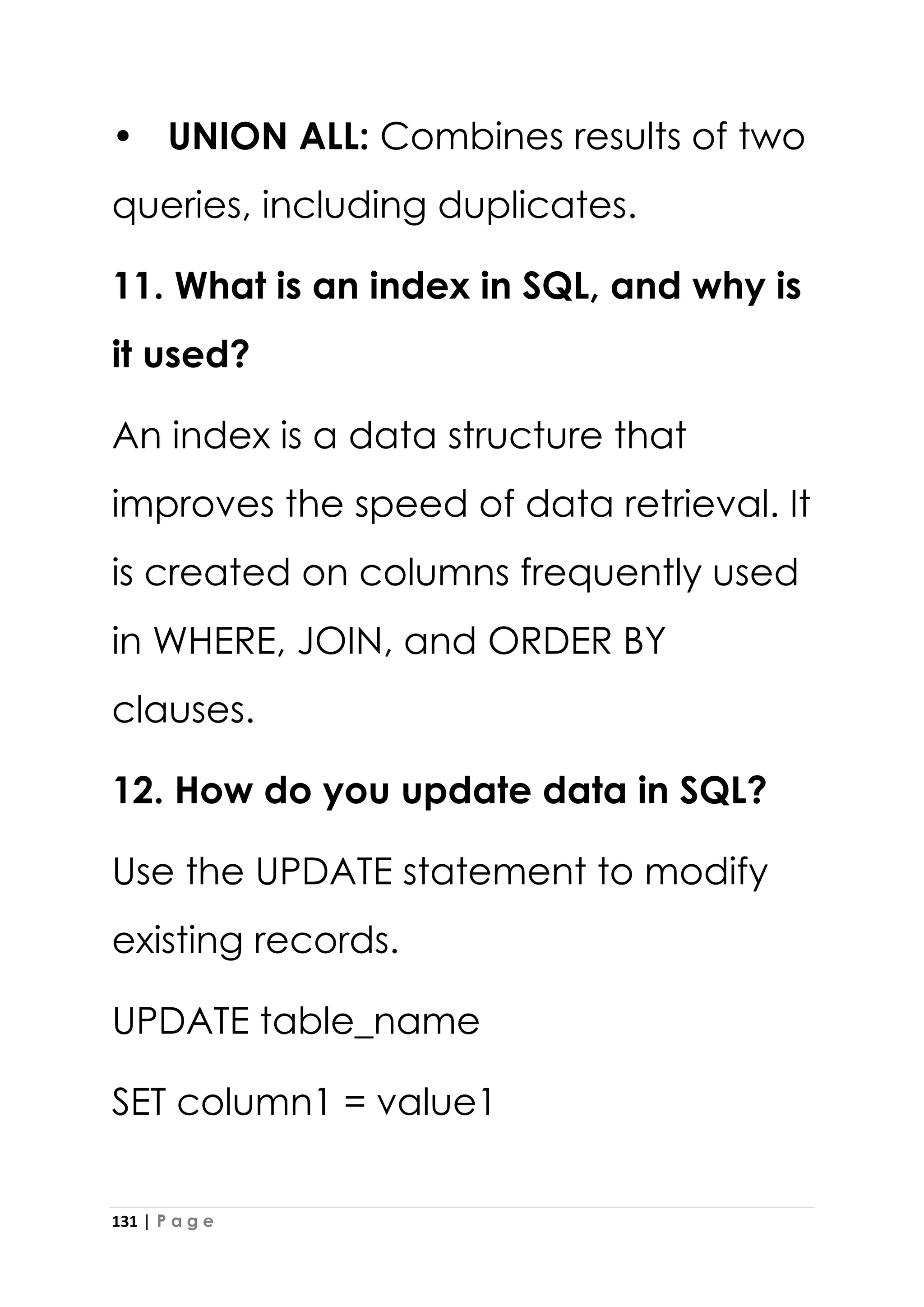 131 | P a g e
• UNION ALL: Combines results of two
queries, including duplicates.
11. What is an index in SQL, and why is
it used?
An index is a data structure that
improves the speed of data retrieval. It
is created on columns frequently used
in WHERE, JOIN, and ORDER BY
clauses.
12. How do you update data in SQL?
Use the UPDATE statement to modify
existing records.
UPDATE table_name
SET column1 = value1
 