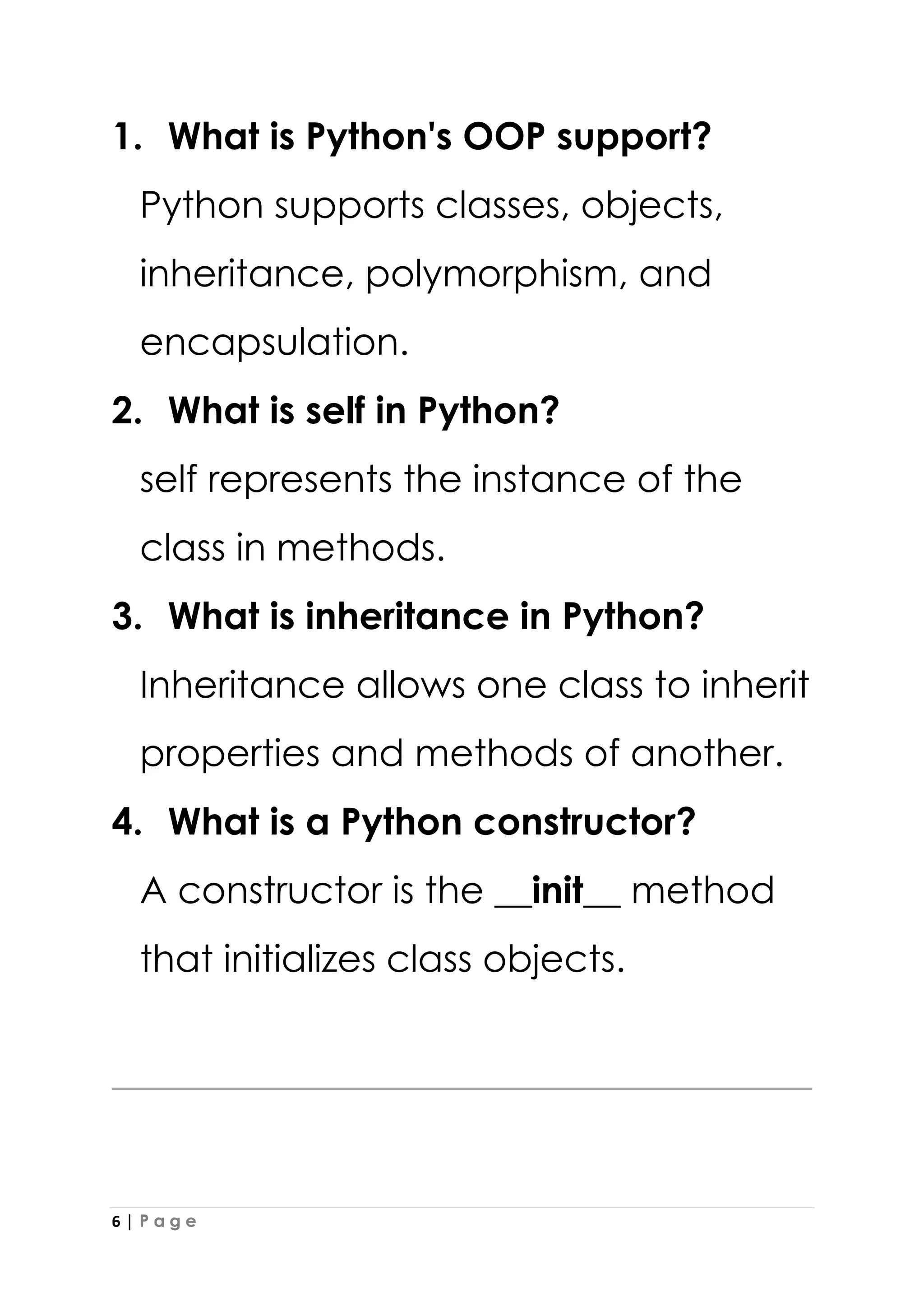 6 | P a g e
1. What is Python's OOP support?
Python supports classes, objects,
inheritance, polymorphism, and
encapsulation.
2. What is self in Python?
self represents the instance of the
class in methods.
3. What is inheritance in Python?
Inheritance allows one class to inherit
properties and methods of another.
4. What is a Python constructor?
A constructor is the __init__ method
that initializes class objects.
 