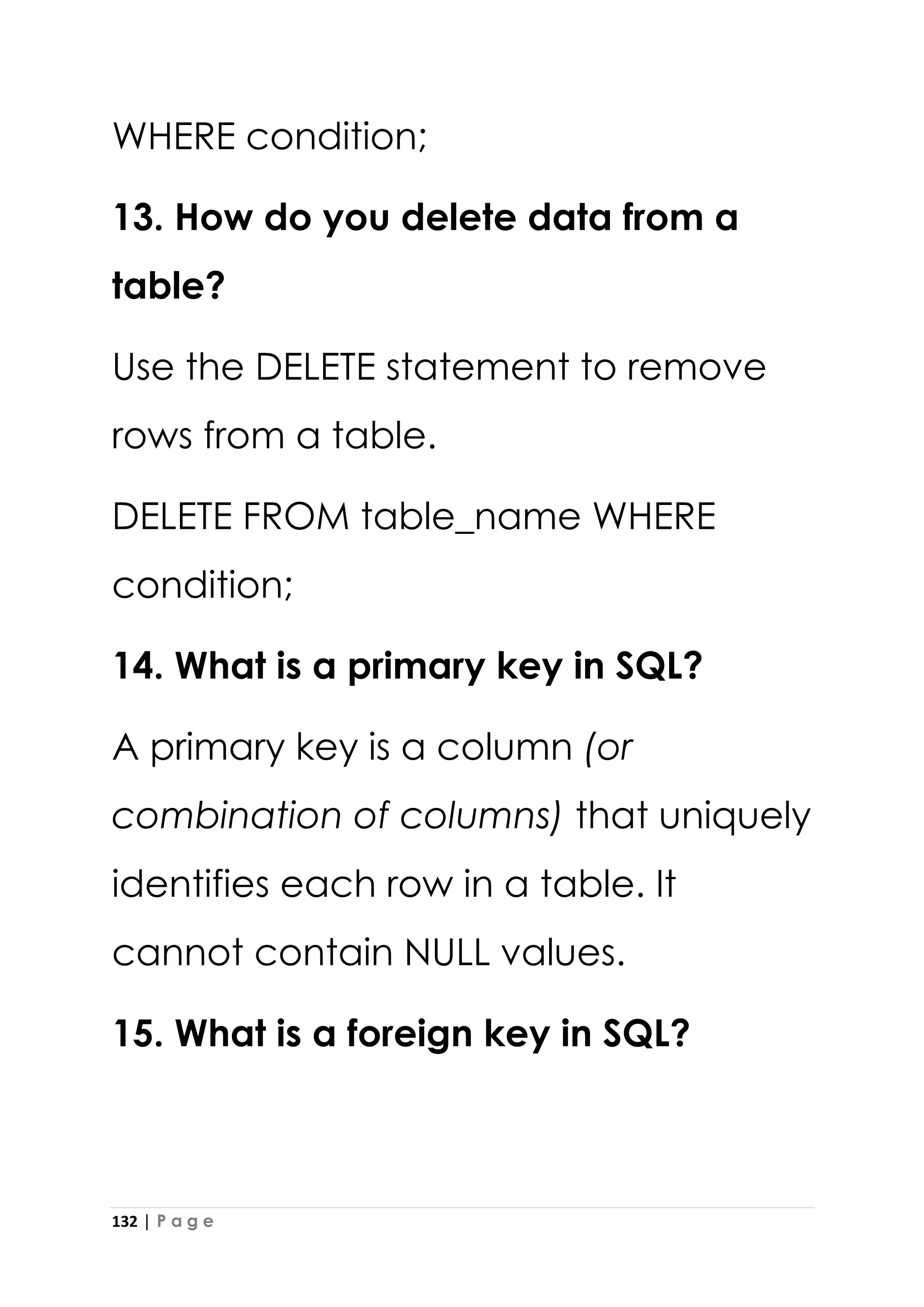 132 | P a g e
WHERE condition;
13. How do you delete data from a
table?
Use the DELETE statement to remove
rows from a table.
DELETE FROM table_name WHERE
condition;
14. What is a primary key in SQL?
A primary key is a column (or
combination of columns) that uniquely
identifies each row in a table. It
cannot contain NULL values.
15. What is a foreign key in SQL?
 
