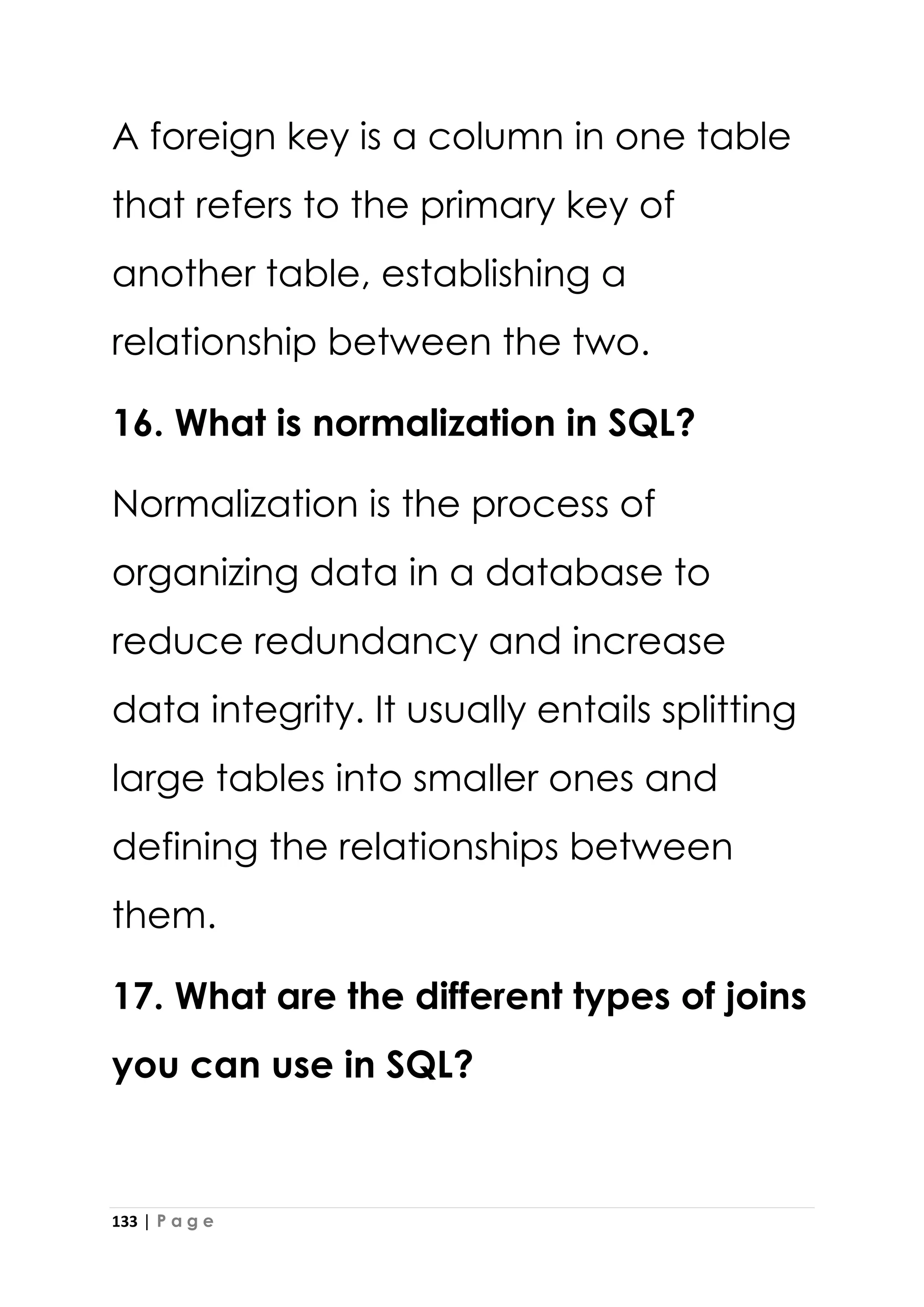 133 | P a g e
A foreign key is a column in one table
that refers to the primary key of
another table, establishing a
relationship between the two.
16. What is normalization in SQL?
Normalization is the process of
organizing data in a database to
reduce redundancy and increase
data integrity. It usually entails splitting
large tables into smaller ones and
defining the relationships between
them.
17. What are the different types of joins
you can use in SQL?
 
