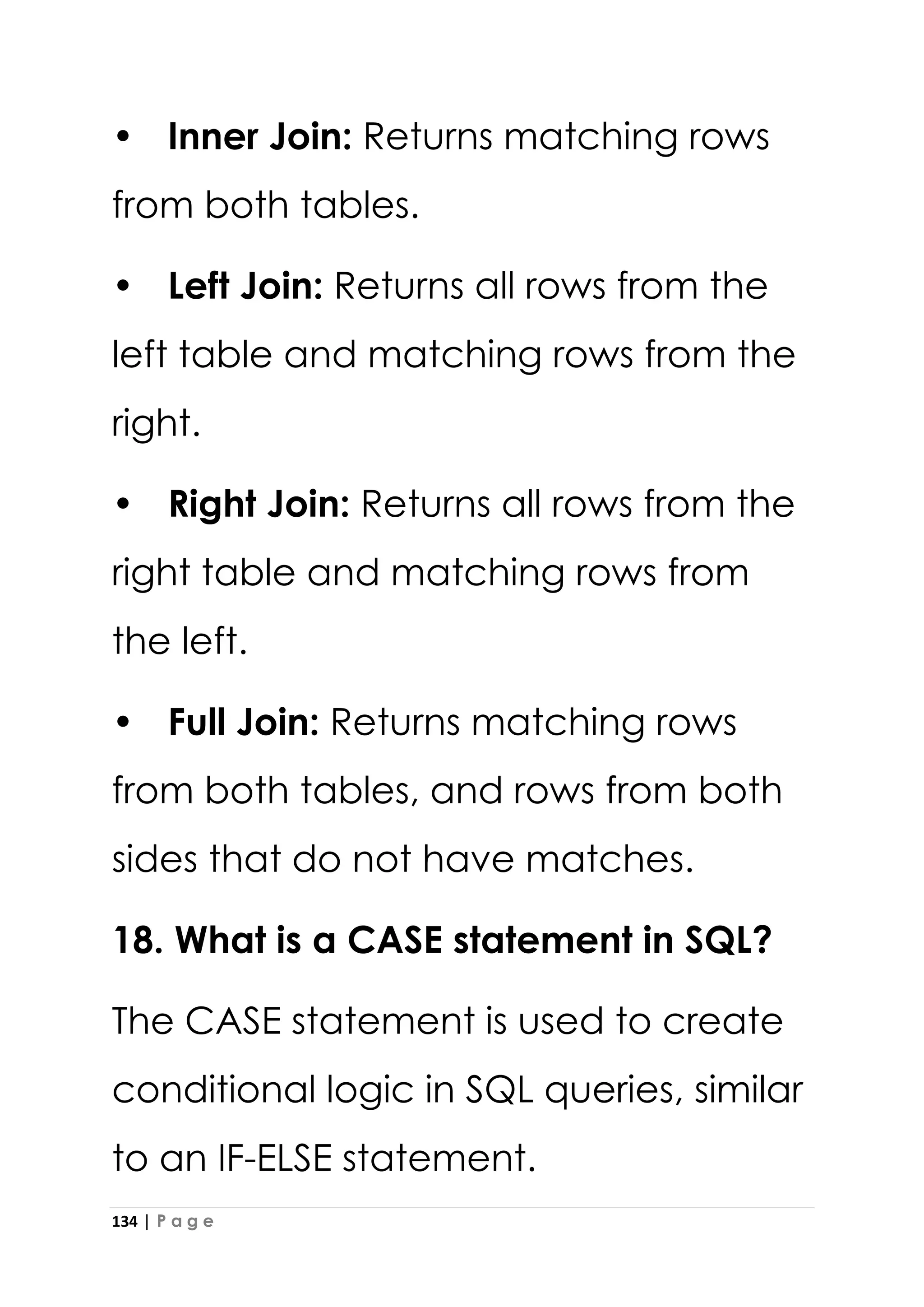 134 | P a g e
• Inner Join: Returns matching rows
from both tables.
• Left Join: Returns all rows from the
left table and matching rows from the
right.
• Right Join: Returns all rows from the
right table and matching rows from
the left.
• Full Join: Returns matching rows
from both tables, and rows from both
sides that do not have matches.
18. What is a CASE statement in SQL?
The CASE statement is used to create
conditional logic in SQL queries, similar
to an IF-ELSE statement.
 