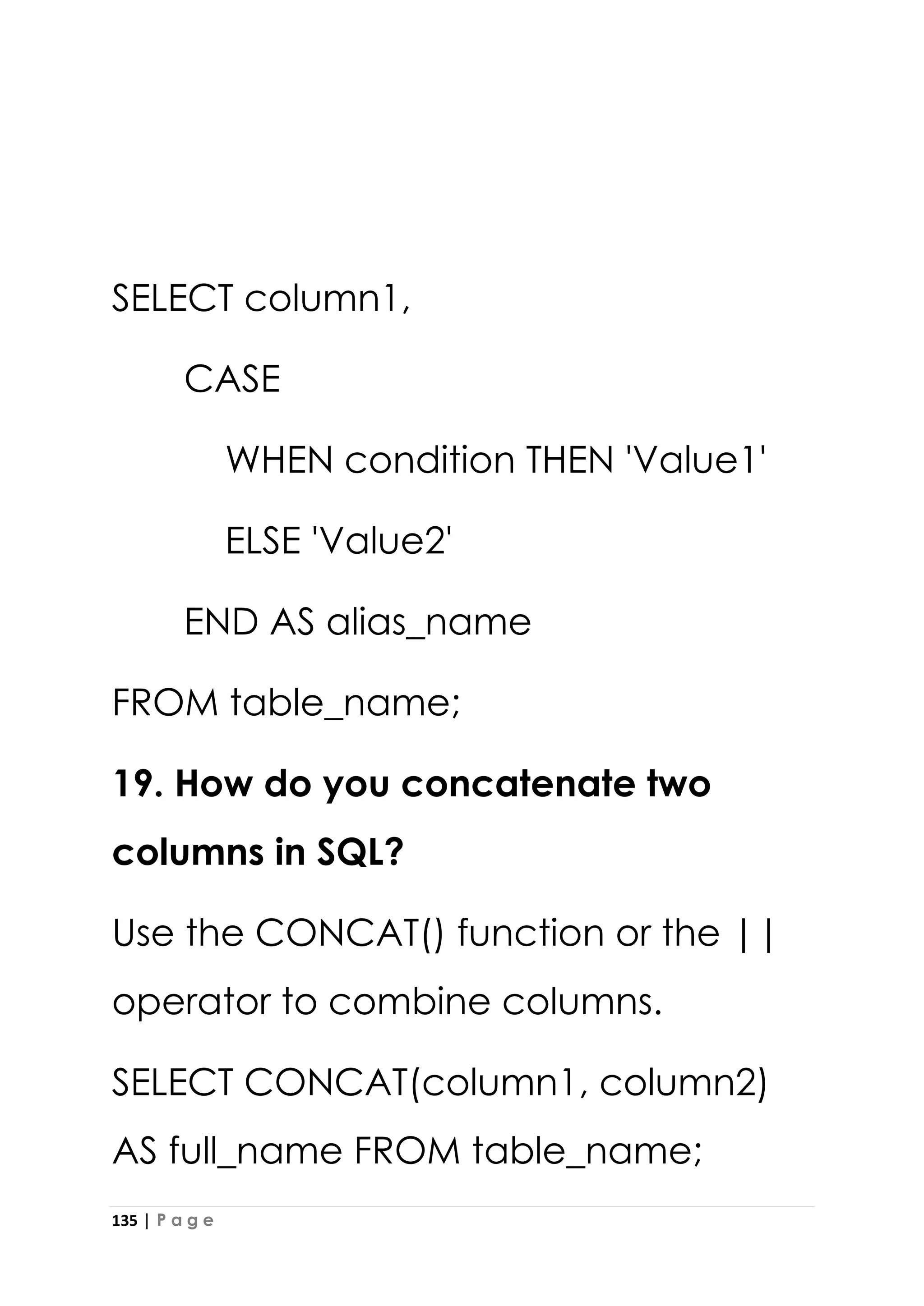 135 | P a g e
SELECT column1,
CASE
WHEN condition THEN 'Value1'
ELSE 'Value2'
END AS alias_name
FROM table_name;
19. How do you concatenate two
columns in SQL?
Use the CONCAT() function or the ||
operator to combine columns.
SELECT CONCAT(column1, column2)
AS full_name FROM table_name;
 