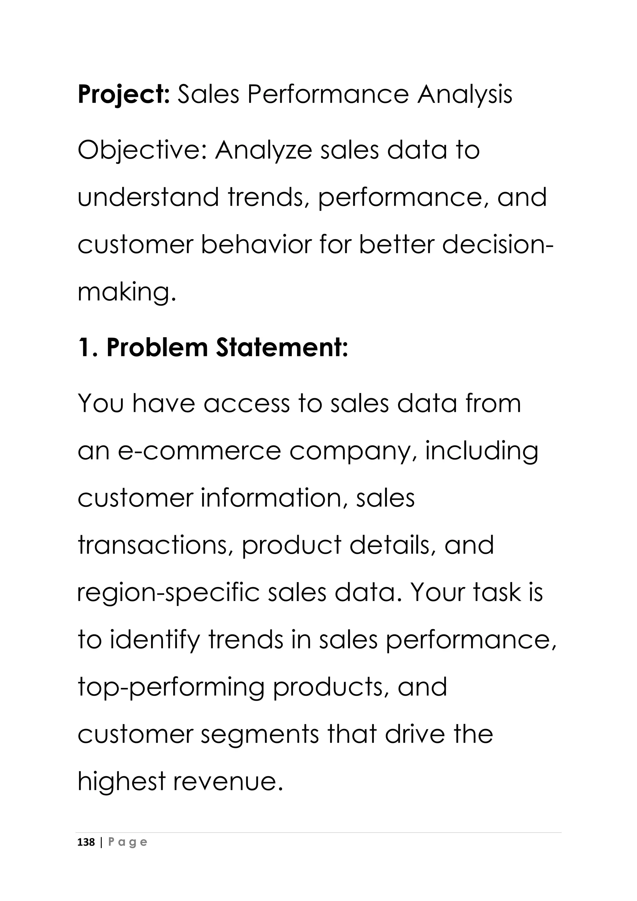 138 | P a g e
Project: Sales Performance Analysis
Objective: Analyze sales data to
understand trends, performance, and
customer behavior for better decision-
making.
1. Problem Statement:
You have access to sales data from
an e-commerce company, including
customer information, sales
transactions, product details, and
region-specific sales data. Your task is
to identify trends in sales performance,
top-performing products, and
customer segments that drive the
highest revenue.
 