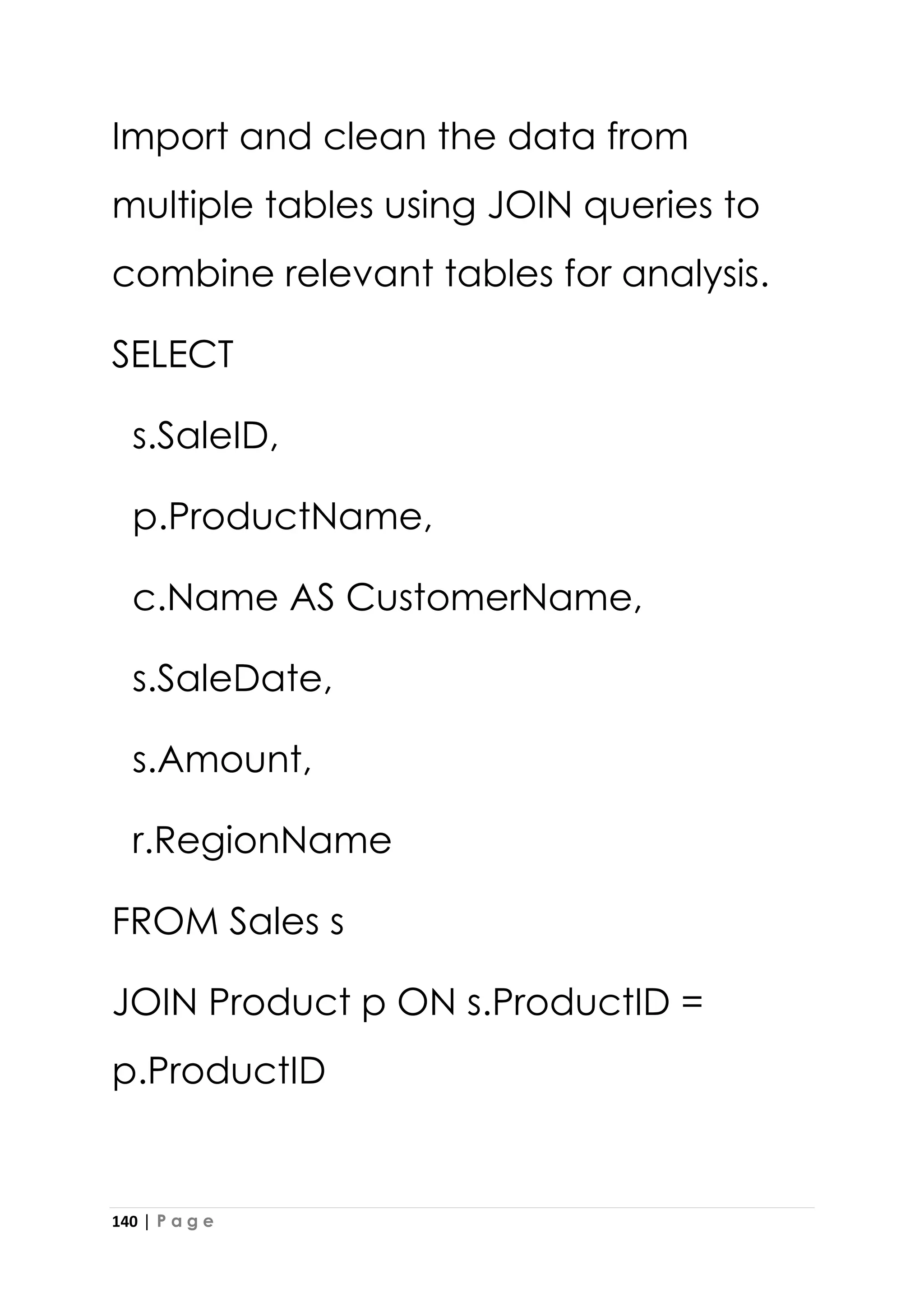 140 | P a g e
Import and clean the data from
multiple tables using JOIN queries to
combine relevant tables for analysis.
SELECT
s.SaleID,
p.ProductName,
c.Name AS CustomerName,
s.SaleDate,
s.Amount,
r.RegionName
FROM Sales s
JOIN Product p ON s.ProductID =
p.ProductID
 