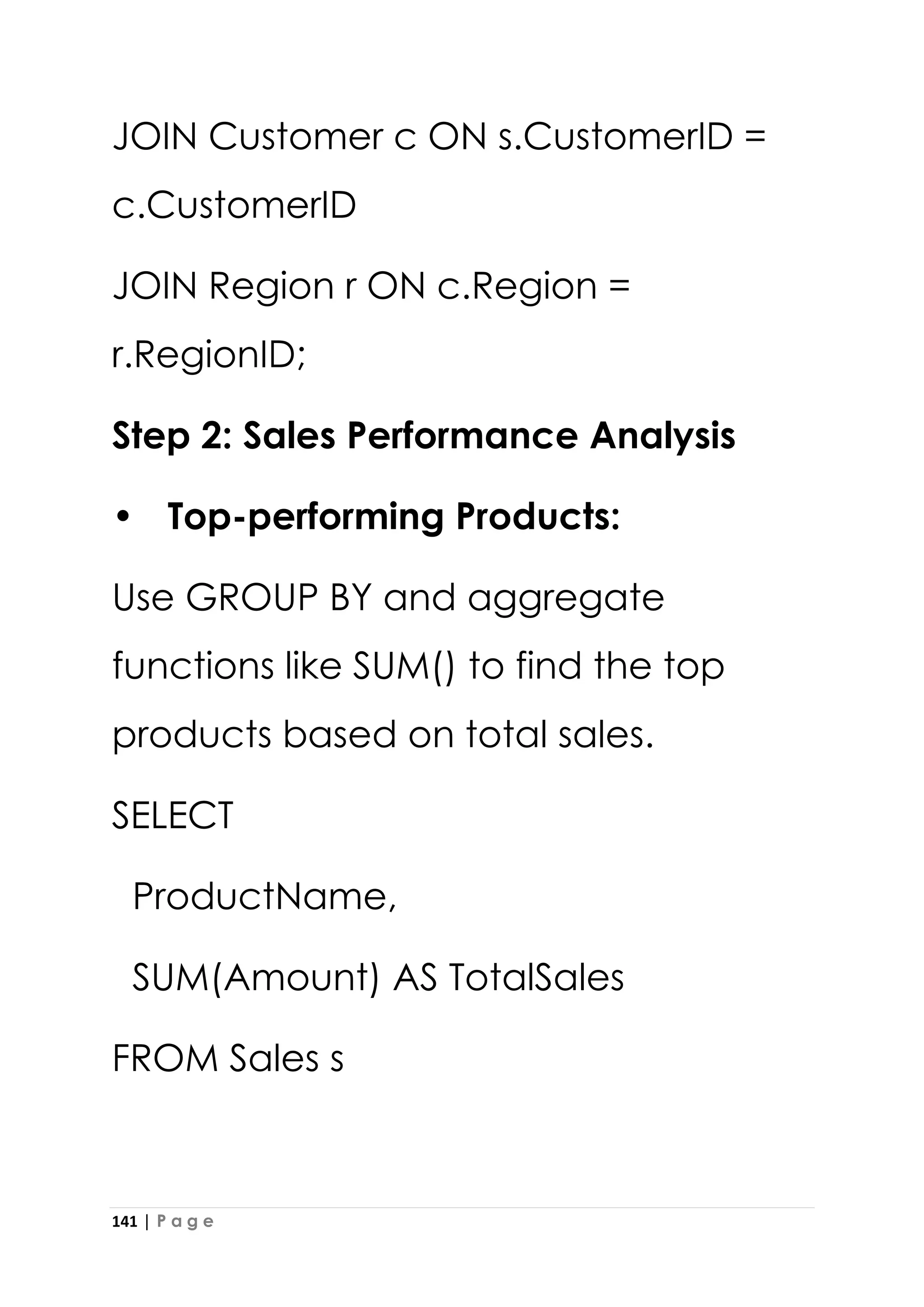 141 | P a g e
JOIN Customer c ON s.CustomerID =
c.CustomerID
JOIN Region r ON c.Region =
r.RegionID;
Step 2: Sales Performance Analysis
• Top-performing Products:
Use GROUP BY and aggregate
functions like SUM() to find the top
products based on total sales.
SELECT
ProductName,
SUM(Amount) AS TotalSales
FROM Sales s
 