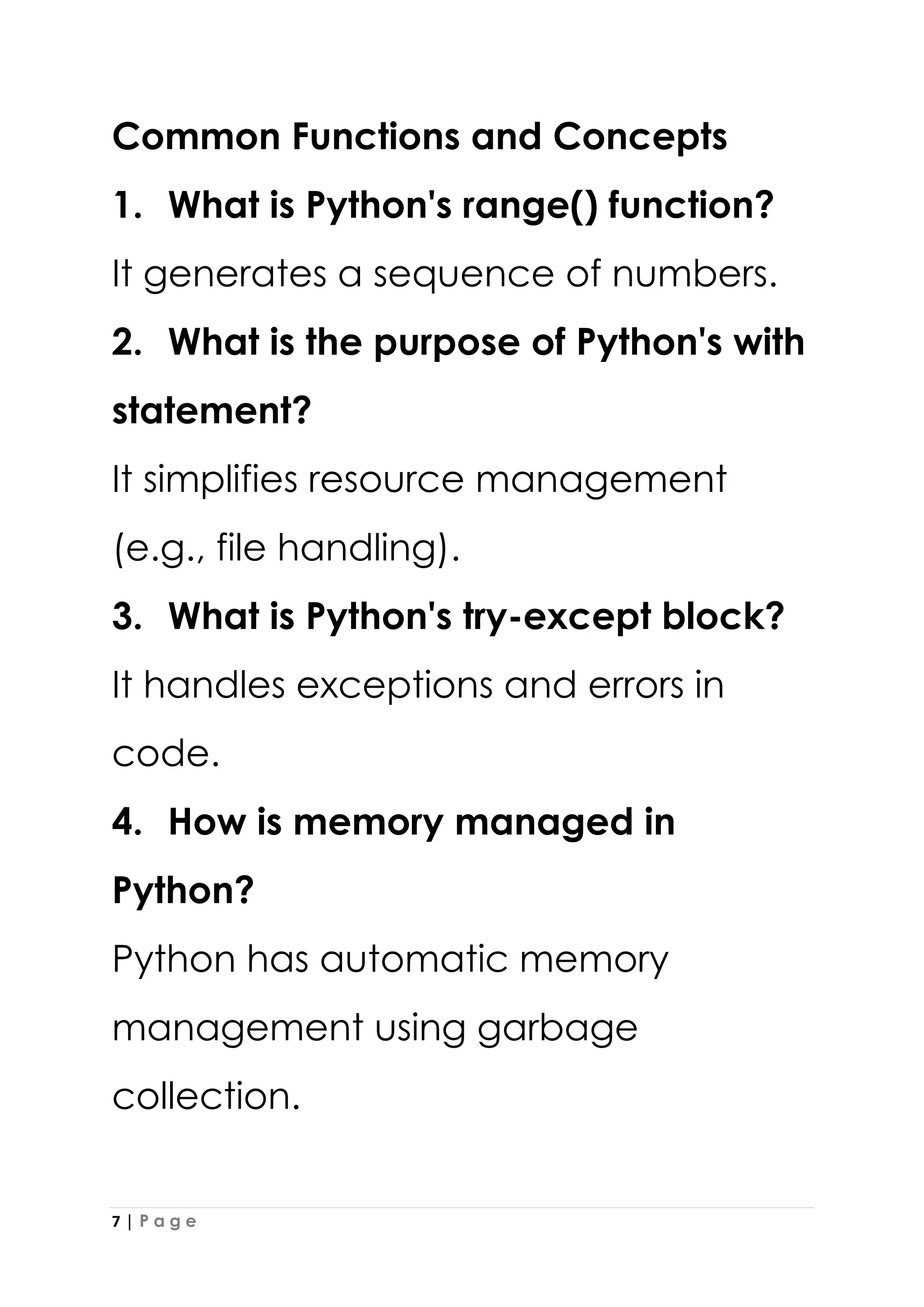 7 | P a g e
Common Functions and Concepts
1. What is Python's range() function?
It generates a sequence of numbers.
2. What is the purpose of Python's with
statement?
It simplifies resource management
(e.g., file handling).
3. What is Python's try-except block?
It handles exceptions and errors in
code.
4. How is memory managed in
Python?
Python has automatic memory
management using garbage
collection.
 